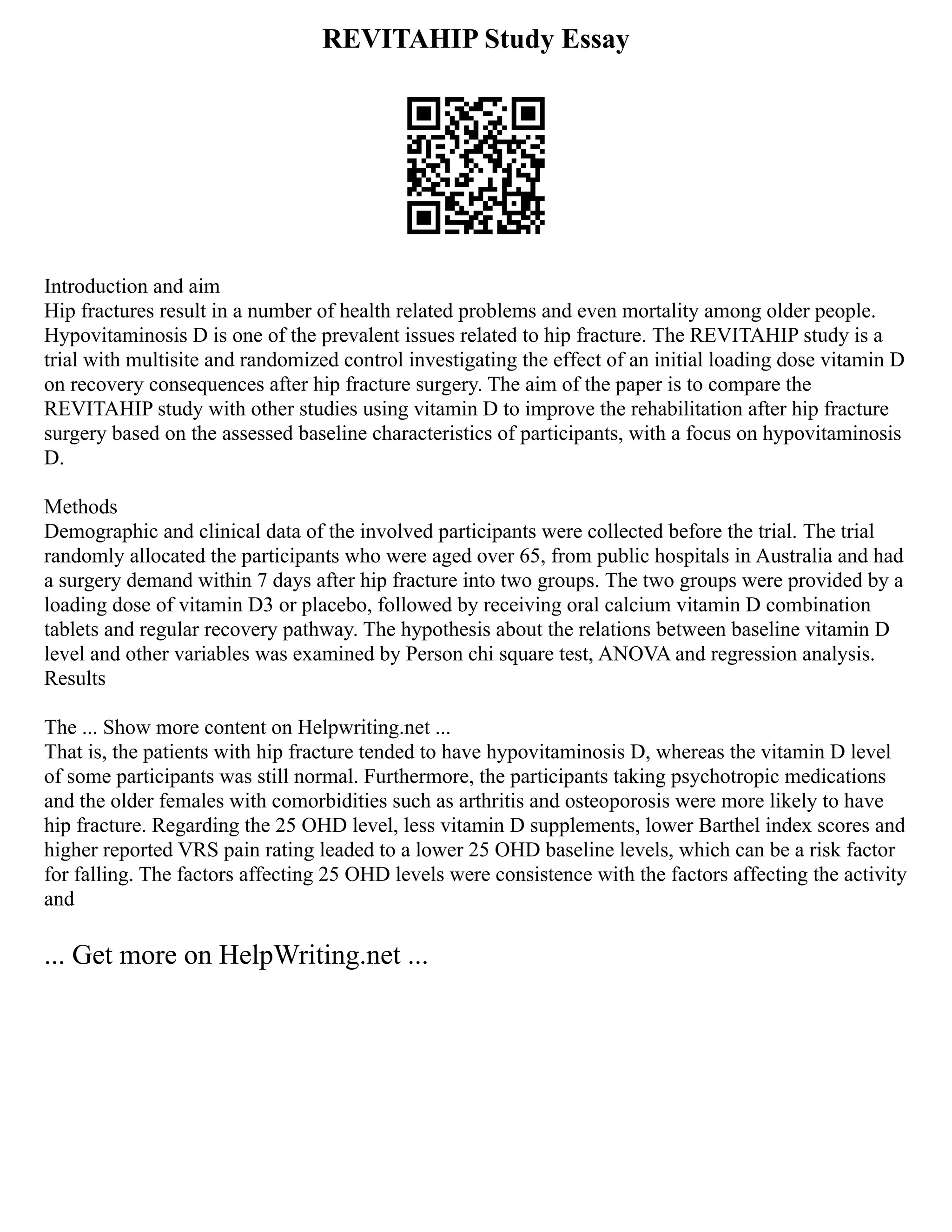REVITAHIP Study Essay
Introduction and aim
Hip fractures result in a number of health related problems and even mortality among older people.
Hypovitaminosis D is one of the prevalent issues related to hip fracture. The REVITAHIP study is a
trial with multisite and randomized control investigating the effect of an initial loading dose vitamin D
on recovery consequences after hip fracture surgery. The aim of the paper is to compare the
REVITAHIP study with other studies using vitamin D to improve the rehabilitation after hip fracture
surgery based on the assessed baseline characteristics of participants, with a focus on hypovitaminosis
D.
Methods
Demographic and clinical data of the involved participants were collected before the trial. The trial
randomly allocated the participants who were aged over 65, from public hospitals in Australia and had
a surgery demand within 7 days after hip fracture into two groups. The two groups were provided by a
loading dose of vitamin D3 or placebo, followed by receiving oral calcium vitamin D combination
tablets and regular recovery pathway. The hypothesis about the relations between baseline vitamin D
level and other variables was examined by Person chi square test, ANOVA and regression analysis.
Results
The ... Show more content on Helpwriting.net ...
That is, the patients with hip fracture tended to have hypovitaminosis D, whereas the vitamin D level
of some participants was still normal. Furthermore, the participants taking psychotropic medications
and the older females with comorbidities such as arthritis and osteoporosis were more likely to have
hip fracture. Regarding the 25 OHD level, less vitamin D supplements, lower Barthel index scores and
higher reported VRS pain rating leaded to a lower 25 OHD baseline levels, which can be a risk factor
for falling. The factors affecting 25 OHD levels were consistence with the factors affecting the activity
and
... Get more on HelpWriting.net ...
 