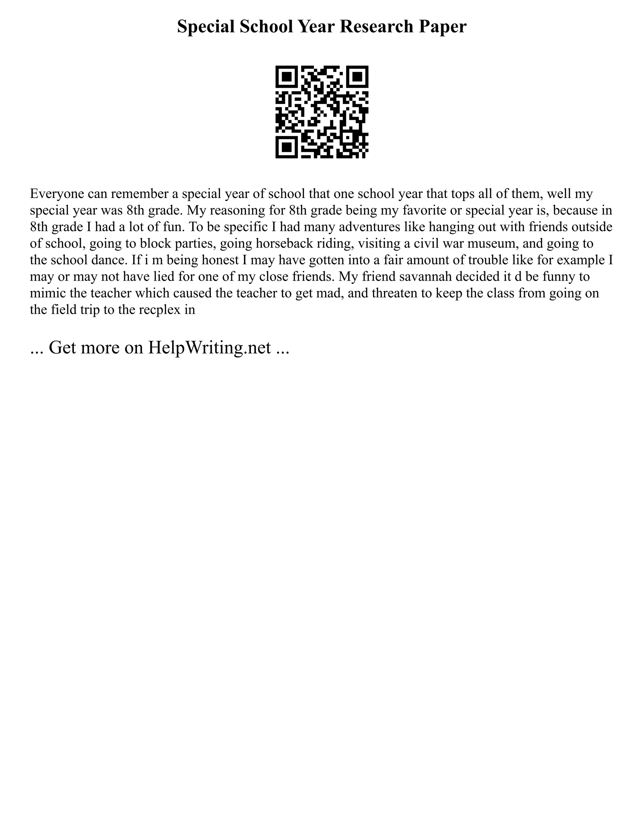 Special School Year Research Paper
Everyone can remember a special year of school that one school year that tops all of them, well my
special year was 8th grade. My reasoning for 8th grade being my favorite or special year is, because in
8th grade I had a lot of fun. To be specific I had many adventures like hanging out with friends outside
of school, going to block parties, going horseback riding, visiting a civil war museum, and going to
the school dance. If i m being honest I may have gotten into a fair amount of trouble like for example I
may or may not have lied for one of my close friends. My friend savannah decided it d be funny to
mimic the teacher which caused the teacher to get mad, and threaten to keep the class from going on
the field trip to the recplex in
... Get more on HelpWriting.net ...
 