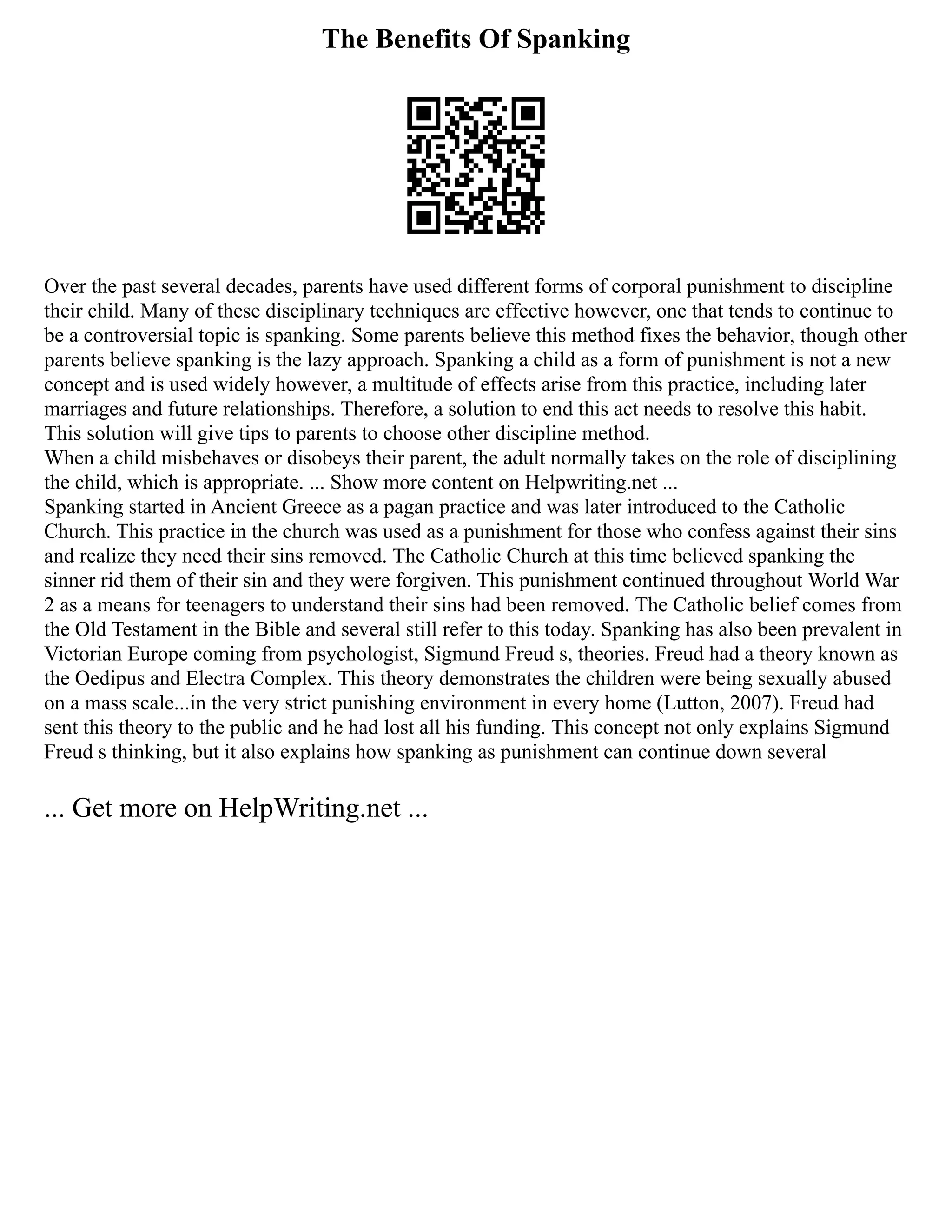 The Benefits Of Spanking
Over the past several decades, parents have used different forms of corporal punishment to discipline
their child. Many of these disciplinary techniques are effective however, one that tends to continue to
be a controversial topic is spanking. Some parents believe this method fixes the behavior, though other
parents believe spanking is the lazy approach. Spanking a child as a form of punishment is not a new
concept and is used widely however, a multitude of effects arise from this practice, including later
marriages and future relationships. Therefore, a solution to end this act needs to resolve this habit.
This solution will give tips to parents to choose other discipline method.
When a child misbehaves or disobeys their parent, the adult normally takes on the role of disciplining
the child, which is appropriate. ... Show more content on Helpwriting.net ...
Spanking started in Ancient Greece as a pagan practice and was later introduced to the Catholic
Church. This practice in the church was used as a punishment for those who confess against their sins
and realize they need their sins removed. The Catholic Church at this time believed spanking the
sinner rid them of their sin and they were forgiven. This punishment continued throughout World War
2 as a means for teenagers to understand their sins had been removed. The Catholic belief comes from
the Old Testament in the Bible and several still refer to this today. Spanking has also been prevalent in
Victorian Europe coming from psychologist, Sigmund Freud s, theories. Freud had a theory known as
the Oedipus and Electra Complex. This theory demonstrates the children were being sexually abused
on a mass scale...in the very strict punishing environment in every home (Lutton, 2007). Freud had
sent this theory to the public and he had lost all his funding. This concept not only explains Sigmund
Freud s thinking, but it also explains how spanking as punishment can continue down several
... Get more on HelpWriting.net ...
 