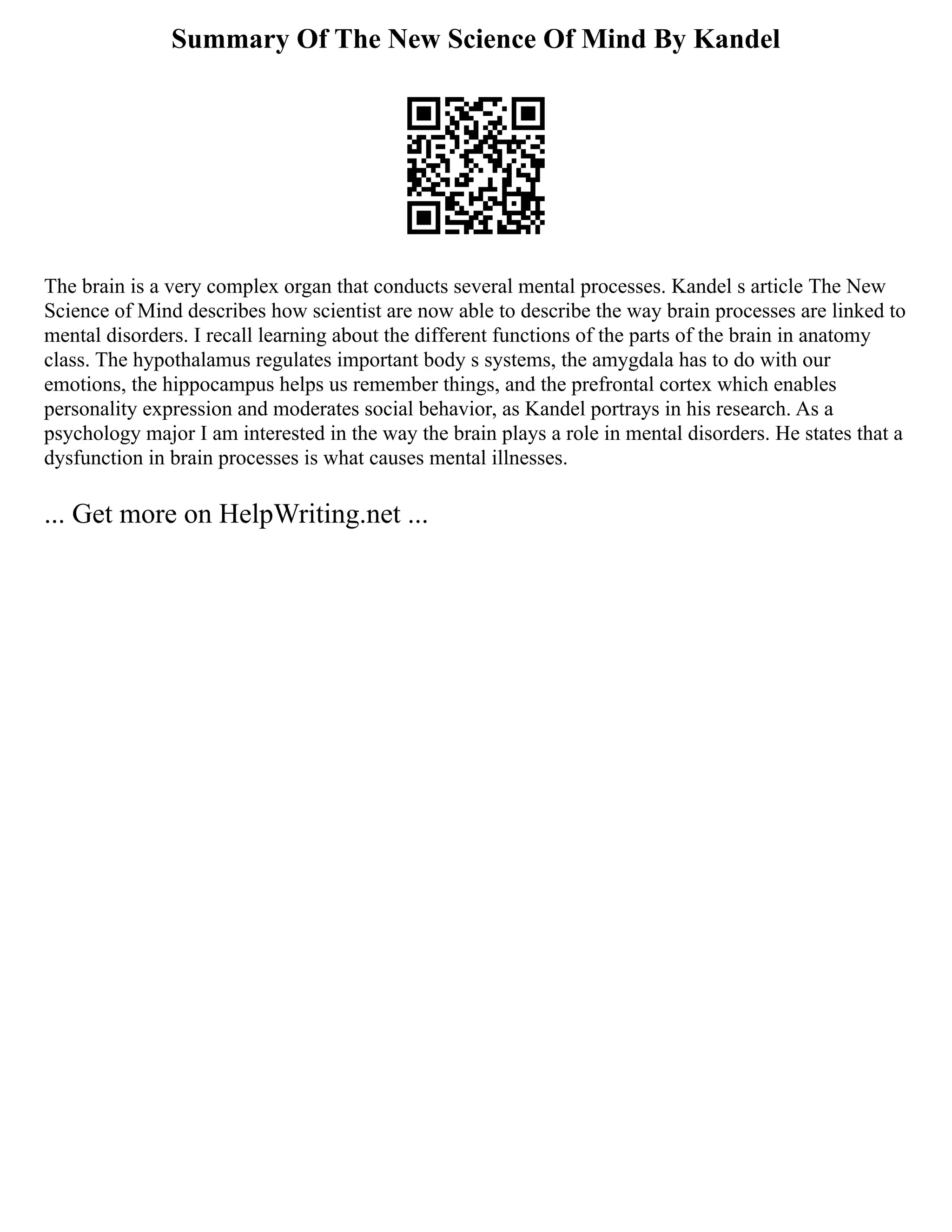 Summary Of The New Science Of Mind By Kandel
The brain is a very complex organ that conducts several mental processes. Kandel s article The New
Science of Mind describes how scientist are now able to describe the way brain processes are linked to
mental disorders. I recall learning about the different functions of the parts of the brain in anatomy
class. The hypothalamus regulates important body s systems, the amygdala has to do with our
emotions, the hippocampus helps us remember things, and the prefrontal cortex which enables
personality expression and moderates social behavior, as Kandel portrays in his research. As a
psychology major I am interested in the way the brain plays a role in mental disorders. He states that a
dysfunction in brain processes is what causes mental illnesses.
... Get more on HelpWriting.net ...
 