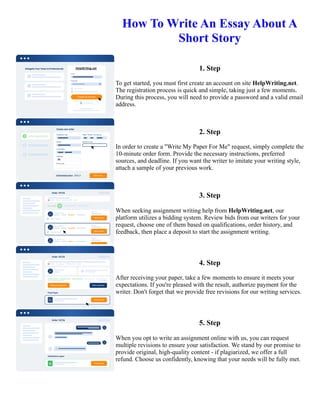 How To Write An Essay About A
Short Story
1. Step
To get started, you must first create an account on site HelpWriting.net.
The registration process is quick and simple, taking just a few moments.
During this process, you will need to provide a password and a valid email
address.
2. Step
In order to create a "Write My Paper For Me" request, simply complete the
10-minute order form. Provide the necessary instructions, preferred
sources, and deadline. If you want the writer to imitate your writing style,
attach a sample of your previous work.
3. Step
When seeking assignment writing help from HelpWriting.net, our
platform utilizes a bidding system. Review bids from our writers for your
request, choose one of them based on qualifications, order history, and
feedback, then place a deposit to start the assignment writing.
4. Step
After receiving your paper, take a few moments to ensure it meets your
expectations. If you're pleased with the result, authorize payment for the
writer. Don't forget that we provide free revisions for our writing services.
5. Step
When you opt to write an assignment online with us, you can request
multiple revisions to ensure your satisfaction. We stand by our promise to
provide original, high-quality content - if plagiarized, we offer a full
refund. Choose us confidently, knowing that your needs will be fully met.
How To Write An Essay About A Short Story How To Write An Essay About A Short Story
 