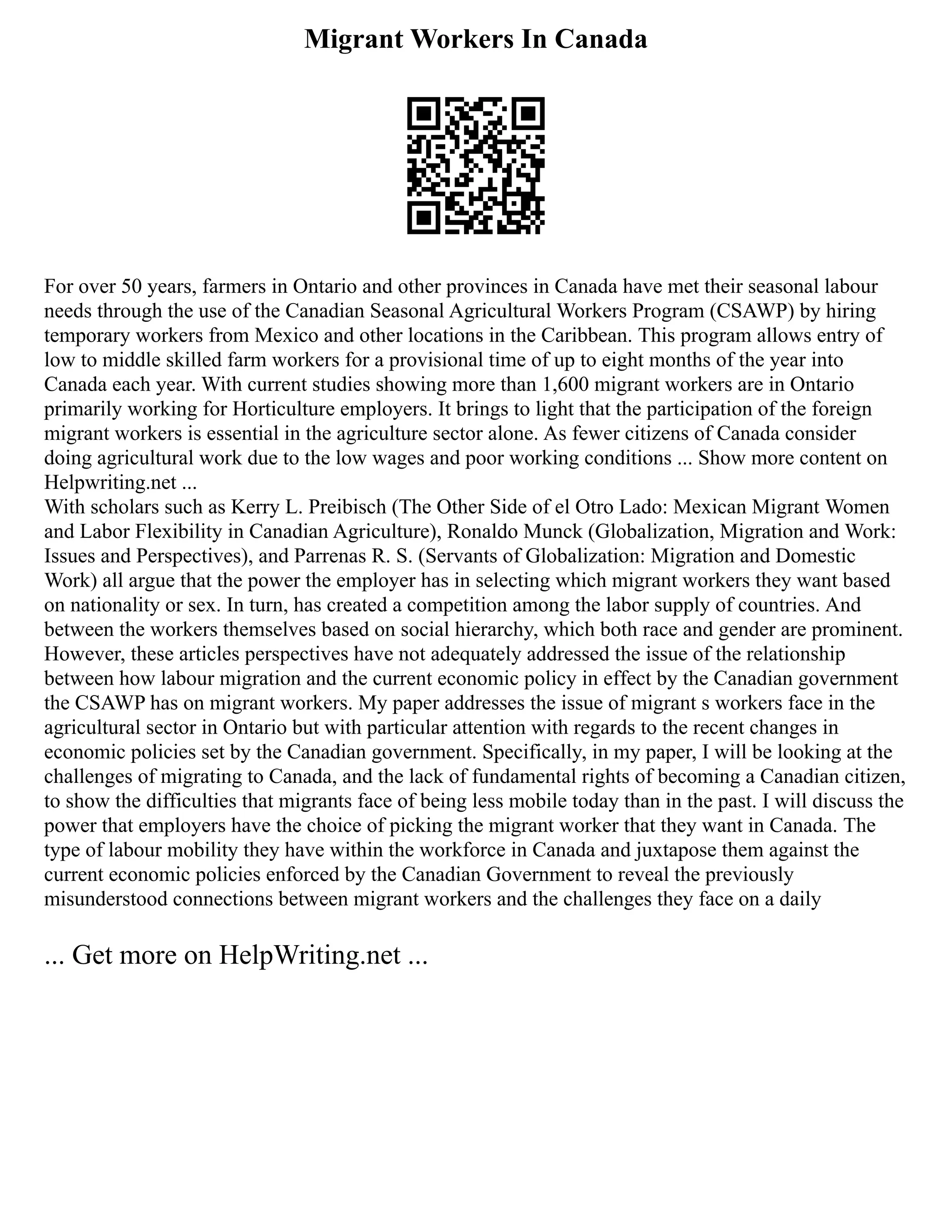 Migrant Workers In Canada
For over 50 years, farmers in Ontario and other provinces in Canada have met their seasonal labour
needs through the use of the Canadian Seasonal Agricultural Workers Program (CSAWP) by hiring
temporary workers from Mexico and other locations in the Caribbean. This program allows entry of
low to middle skilled farm workers for a provisional time of up to eight months of the year into
Canada each year. With current studies showing more than 1,600 migrant workers are in Ontario
primarily working for Horticulture employers. It brings to light that the participation of the foreign
migrant workers is essential in the agriculture sector alone. As fewer citizens of Canada consider
doing agricultural work due to the low wages and poor working conditions ... Show more content on
Helpwriting.net ...
With scholars such as Kerry L. Preibisch (The Other Side of el Otro Lado: Mexican Migrant Women
and Labor Flexibility in Canadian Agriculture), Ronaldo Munck (Globalization, Migration and Work:
Issues and Perspectives), and Parrenas R. S. (Servants of Globalization: Migration and Domestic
Work) all argue that the power the employer has in selecting which migrant workers they want based
on nationality or sex. In turn, has created a competition among the labor supply of countries. And
between the workers themselves based on social hierarchy, which both race and gender are prominent.
However, these articles perspectives have not adequately addressed the issue of the relationship
between how labour migration and the current economic policy in effect by the Canadian government
the CSAWP has on migrant workers. My paper addresses the issue of migrant s workers face in the
agricultural sector in Ontario but with particular attention with regards to the recent changes in
economic policies set by the Canadian government. Specifically, in my paper, I will be looking at the
challenges of migrating to Canada, and the lack of fundamental rights of becoming a Canadian citizen,
to show the difficulties that migrants face of being less mobile today than in the past. I will discuss the
power that employers have the choice of picking the migrant worker that they want in Canada. The
type of labour mobility they have within the workforce in Canada and juxtapose them against the
current economic policies enforced by the Canadian Government to reveal the previously
misunderstood connections between migrant workers and the challenges they face on a daily
... Get more on HelpWriting.net ...
 