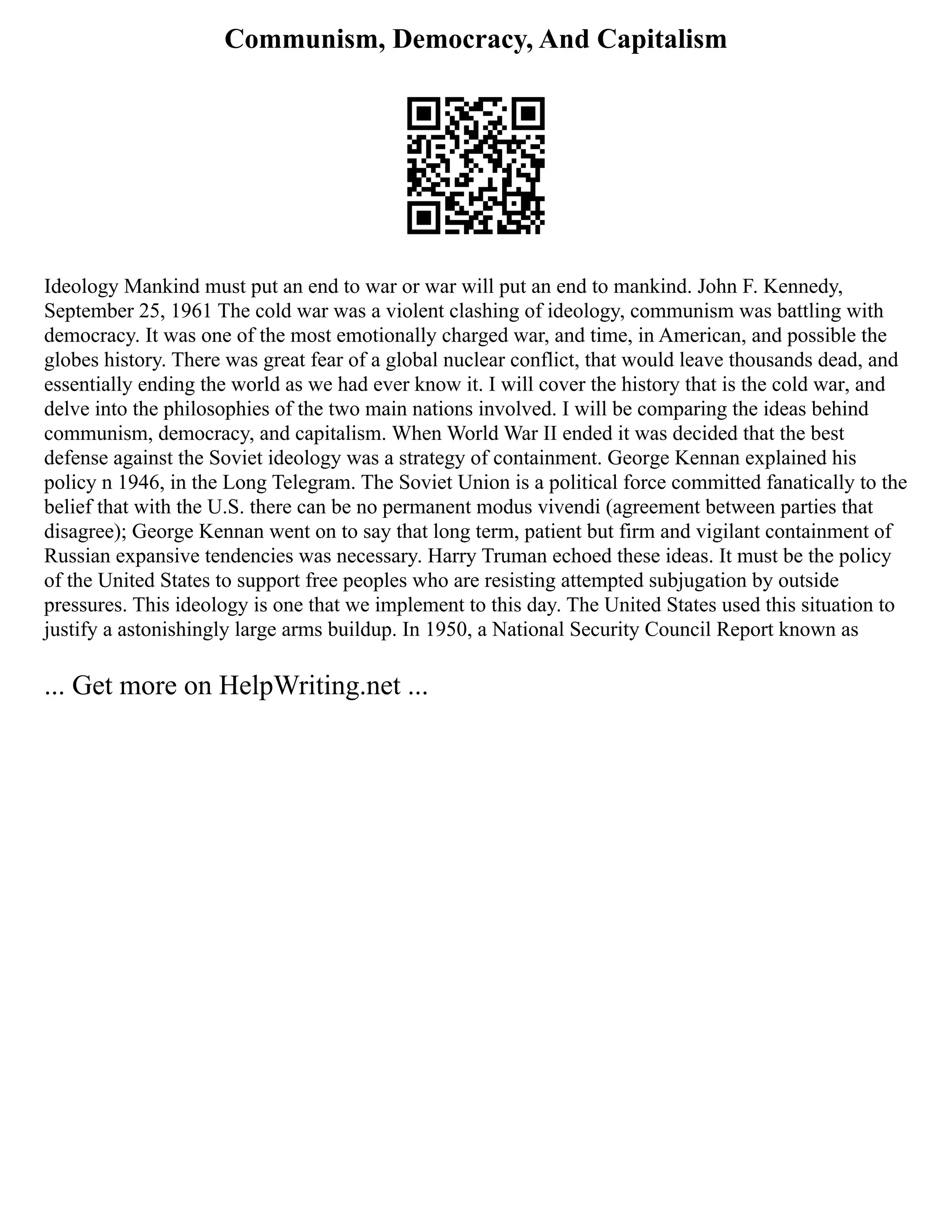 Communism, Democracy, And Capitalism
Ideology Mankind must put an end to war or war will put an end to mankind. John F. Kennedy,
September 25, 1961 The cold war was a violent clashing of ideology, communism was battling with
democracy. It was one of the most emotionally charged war, and time, in American, and possible the
globes history. There was great fear of a global nuclear conflict, that would leave thousands dead, and
essentially ending the world as we had ever know it. I will cover the history that is the cold war, and
delve into the philosophies of the two main nations involved. I will be comparing the ideas behind
communism, democracy, and capitalism. When World War II ended it was decided that the best
defense against the Soviet ideology was a strategy of containment. George Kennan explained his
policy n 1946, in the Long Telegram. The Soviet Union is a political force committed fanatically to the
belief that with the U.S. there can be no permanent modus vivendi (agreement between parties that
disagree); George Kennan went on to say that long term, patient but firm and vigilant containment of
Russian expansive tendencies was necessary. Harry Truman echoed these ideas. It must be the policy
of the United States to support free peoples who are resisting attempted subjugation by outside
pressures. This ideology is one that we implement to this day. The United States used this situation to
justify a astonishingly large arms buildup. In 1950, a National Security Council Report known as
... Get more on HelpWriting.net ...
 