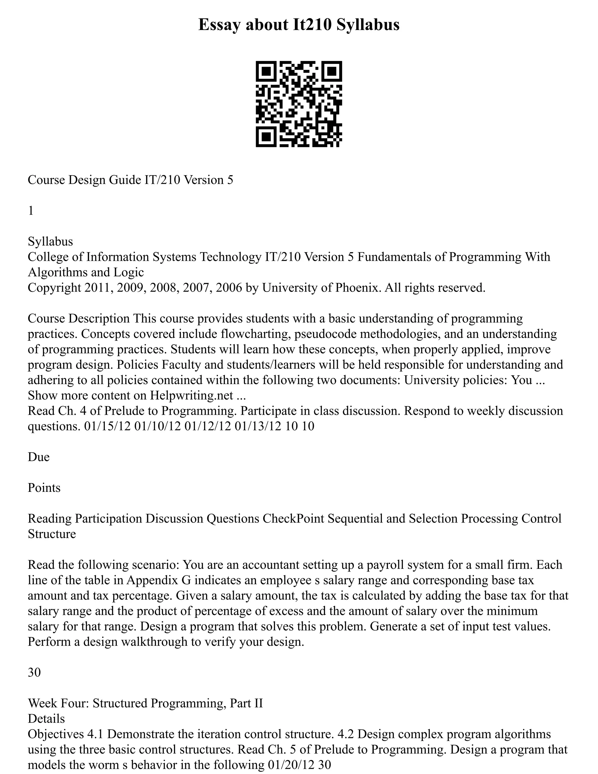Essay about It210 Syllabus
Course Design Guide IT/210 Version 5
1
Syllabus
College of Information Systems Technology IT/210 Version 5 Fundamentals of Programming With
Algorithms and Logic
Copyright 2011, 2009, 2008, 2007, 2006 by University of Phoenix. All rights reserved.
Course Description This course provides students with a basic understanding of programming
practices. Concepts covered include flowcharting, pseudocode methodologies, and an understanding
of programming practices. Students will learn how these concepts, when properly applied, improve
program design. Policies Faculty and students/learners will be held responsible for understanding and
adhering to all policies contained within the following two documents: University policies: You ...
Show more content on Helpwriting.net ...
Read Ch. 4 of Prelude to Programming. Participate in class discussion. Respond to weekly discussion
questions. 01/15/12 01/10/12 01/12/12 01/13/12 10 10
Due
Points
Reading Participation Discussion Questions CheckPoint Sequential and Selection Processing Control
Structure
Read the following scenario: You are an accountant setting up a payroll system for a small firm. Each
line of the table in Appendix G indicates an employee s salary range and corresponding base tax
amount and tax percentage. Given a salary amount, the tax is calculated by adding the base tax for that
salary range and the product of percentage of excess and the amount of salary over the minimum
salary for that range. Design a program that solves this problem. Generate a set of input test values.
Perform a design walkthrough to verify your design.
30
Week Four: Structured Programming, Part II
Details
Objectives 4.1 Demonstrate the iteration control structure. 4.2 Design complex program algorithms
using the three basic control structures. Read Ch. 5 of Prelude to Programming. Design a program that
models the worm s behavior in the following 01/20/12 30
 