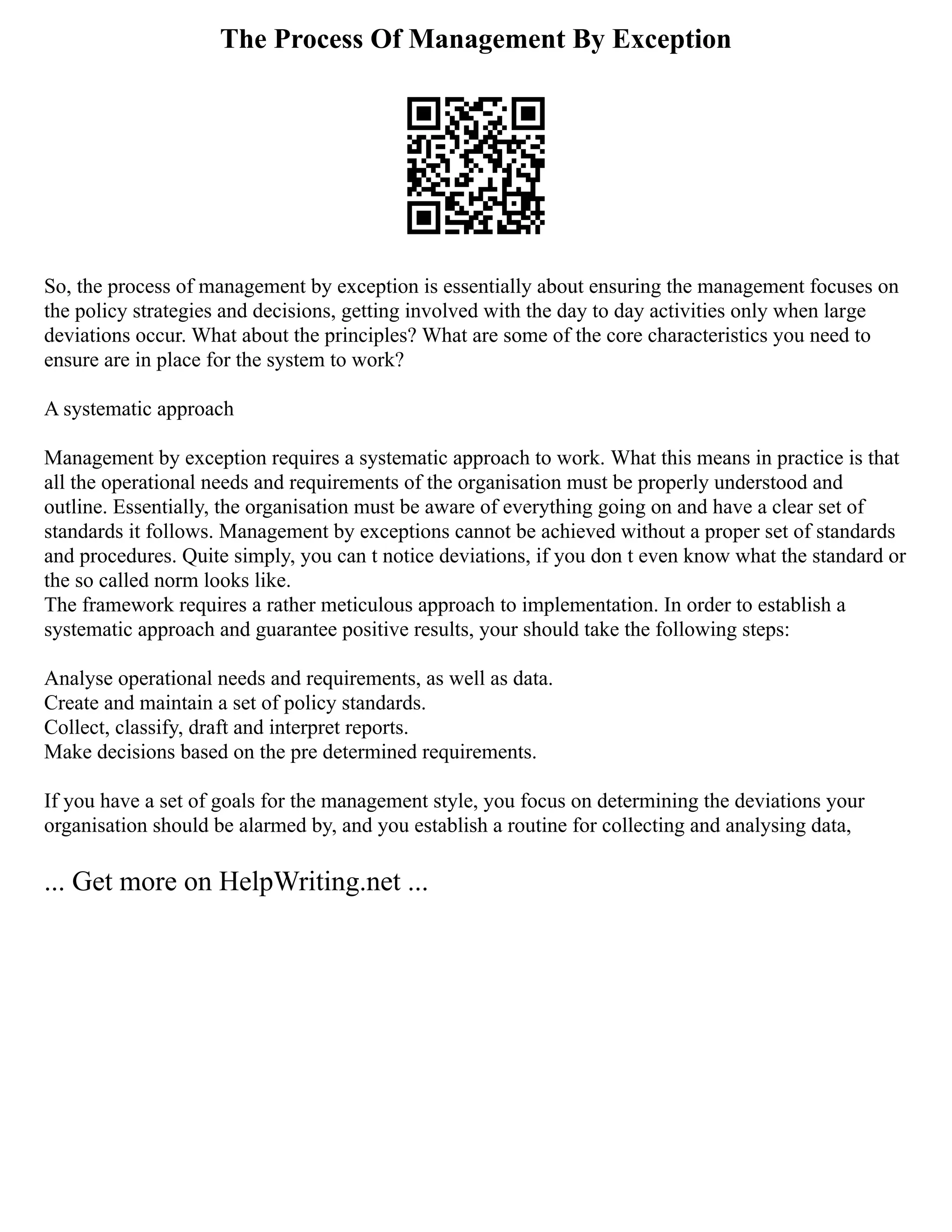 The Process Of Management By Exception
So, the process of management by exception is essentially about ensuring the management focuses on
the policy strategies and decisions, getting involved with the day to day activities only when large
deviations occur. What about the principles? What are some of the core characteristics you need to
ensure are in place for the system to work?
A systematic approach
Management by exception requires a systematic approach to work. What this means in practice is that
all the operational needs and requirements of the organisation must be properly understood and
outline. Essentially, the organisation must be aware of everything going on and have a clear set of
standards it follows. Management by exceptions cannot be achieved without a proper set of standards
and procedures. Quite simply, you can t notice deviations, if you don t even know what the standard or
the so called norm looks like.
The framework requires a rather meticulous approach to implementation. In order to establish a
systematic approach and guarantee positive results, your should take the following steps:
Analyse operational needs and requirements, as well as data.
Create and maintain a set of policy standards.
Collect, classify, draft and interpret reports.
Make decisions based on the pre determined requirements.
If you have a set of goals for the management style, you focus on determining the deviations your
organisation should be alarmed by, and you establish a routine for collecting and analysing data,
... Get more on HelpWriting.net ...
 