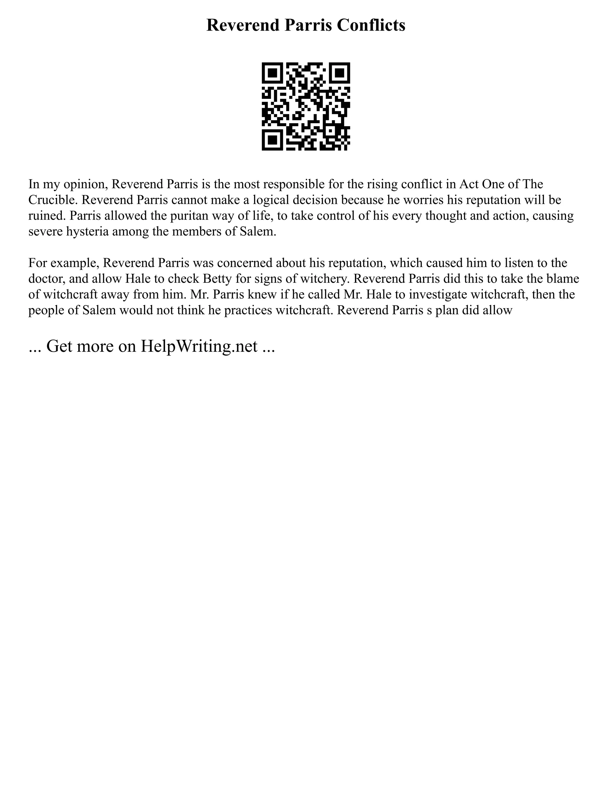 Reverend Parris Conflicts
In my opinion, Reverend Parris is the most responsible for the rising conflict in Act One of The
Crucible. Reverend Parris cannot make a logical decision because he worries his reputation will be
ruined. Parris allowed the puritan way of life, to take control of his every thought and action, causing
severe hysteria among the members of Salem.
For example, Reverend Parris was concerned about his reputation, which caused him to listen to the
doctor, and allow Hale to check Betty for signs of witchery. Reverend Parris did this to take the blame
of witchcraft away from him. Mr. Parris knew if he called Mr. Hale to investigate witchcraft, then the
people of Salem would not think he practices witchcraft. Reverend Parris s plan did allow
... Get more on HelpWriting.net ...
 