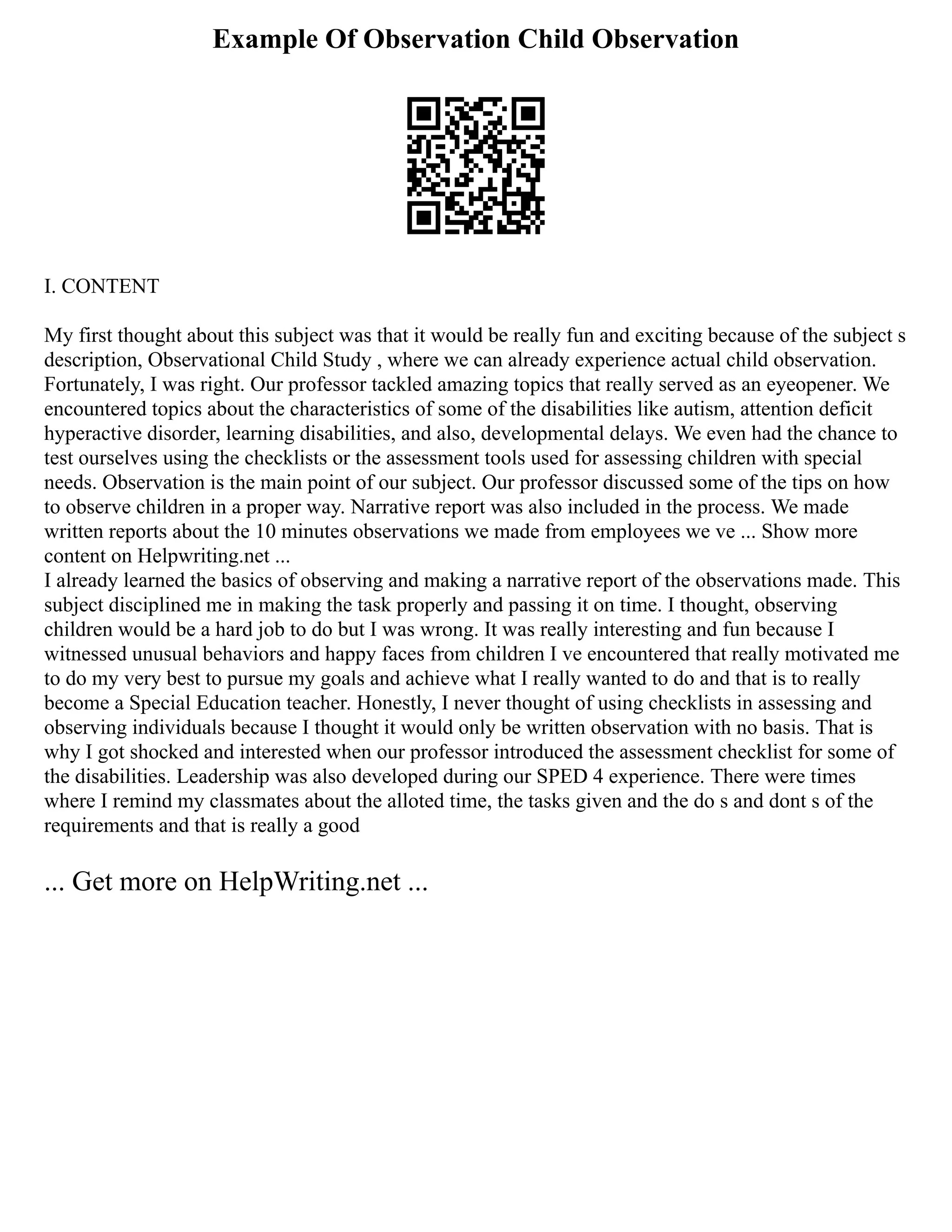 Example Of Observation Child Observation
I. CONTENT
My first thought about this subject was that it would be really fun and exciting because of the subject s
description, Observational Child Study , where we can already experience actual child observation.
Fortunately, I was right. Our professor tackled amazing topics that really served as an eyeopener. We
encountered topics about the characteristics of some of the disabilities like autism, attention deficit
hyperactive disorder, learning disabilities, and also, developmental delays. We even had the chance to
test ourselves using the checklists or the assessment tools used for assessing children with special
needs. Observation is the main point of our subject. Our professor discussed some of the tips on how
to observe children in a proper way. Narrative report was also included in the process. We made
written reports about the 10 minutes observations we made from employees we ve ... Show more
content on Helpwriting.net ...
I already learned the basics of observing and making a narrative report of the observations made. This
subject disciplined me in making the task properly and passing it on time. I thought, observing
children would be a hard job to do but I was wrong. It was really interesting and fun because I
witnessed unusual behaviors and happy faces from children I ve encountered that really motivated me
to do my very best to pursue my goals and achieve what I really wanted to do and that is to really
become a Special Education teacher. Honestly, I never thought of using checklists in assessing and
observing individuals because I thought it would only be written observation with no basis. That is
why I got shocked and interested when our professor introduced the assessment checklist for some of
the disabilities. Leadership was also developed during our SPED 4 experience. There were times
where I remind my classmates about the alloted time, the tasks given and the do s and dont s of the
requirements and that is really a good
... Get more on HelpWriting.net ...
 