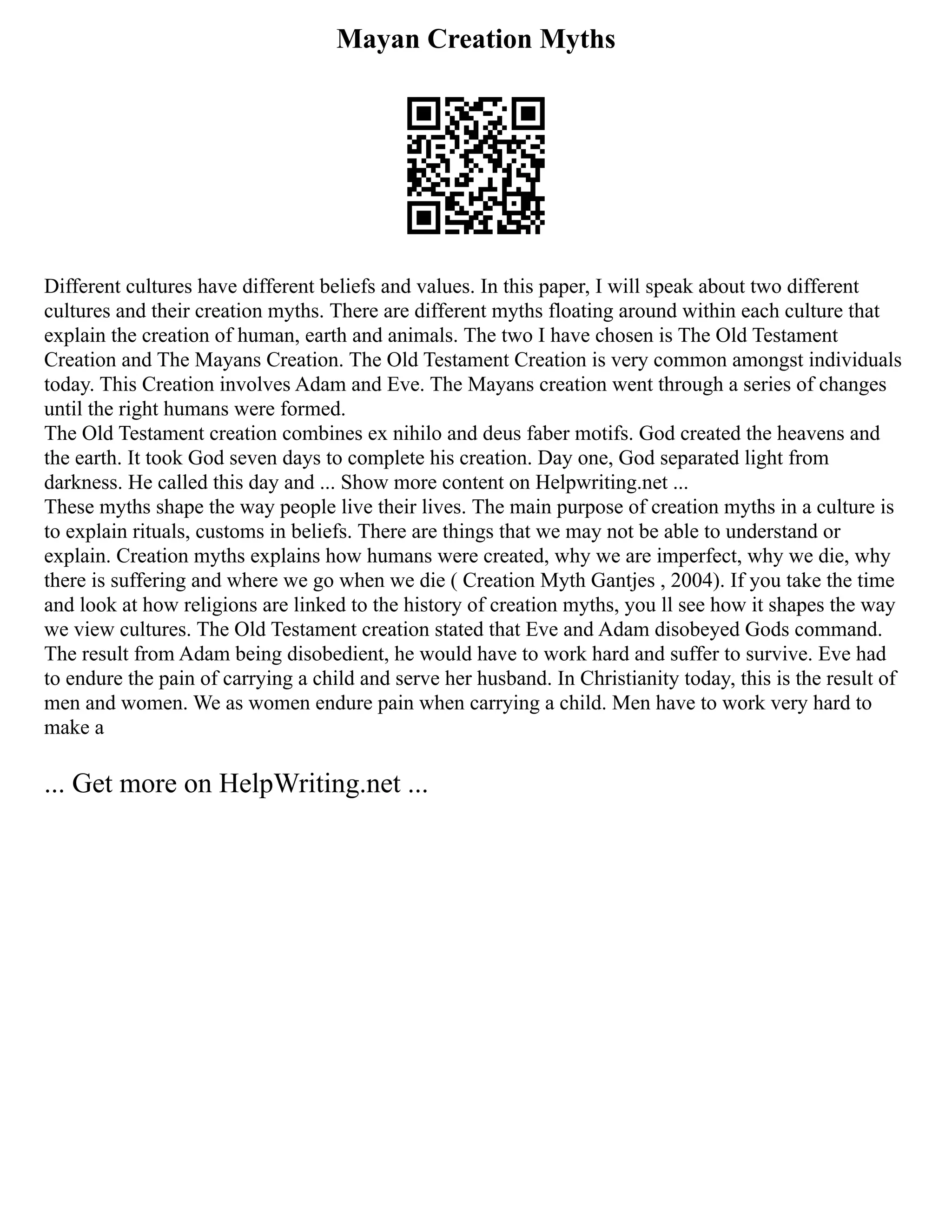 Mayan Creation Myths
Different cultures have different beliefs and values. In this paper, I will speak about two different
cultures and their creation myths. There are different myths floating around within each culture that
explain the creation of human, earth and animals. The two I have chosen is The Old Testament
Creation and The Mayans Creation. The Old Testament Creation is very common amongst individuals
today. This Creation involves Adam and Eve. The Mayans creation went through a series of changes
until the right humans were formed.
The Old Testament creation combines ex nihilo and deus faber motifs. God created the heavens and
the earth. It took God seven days to complete his creation. Day one, God separated light from
darkness. He called this day and ... Show more content on Helpwriting.net ...
These myths shape the way people live their lives. The main purpose of creation myths in a culture is
to explain rituals, customs in beliefs. There are things that we may not be able to understand or
explain. Creation myths explains how humans were created, why we are imperfect, why we die, why
there is suffering and where we go when we die ( Creation Myth Gantjes , 2004). If you take the time
and look at how religions are linked to the history of creation myths, you ll see how it shapes the way
we view cultures. The Old Testament creation stated that Eve and Adam disobeyed Gods command.
The result from Adam being disobedient, he would have to work hard and suffer to survive. Eve had
to endure the pain of carrying a child and serve her husband. In Christianity today, this is the result of
men and women. We as women endure pain when carrying a child. Men have to work very hard to
make a
... Get more on HelpWriting.net ...
 