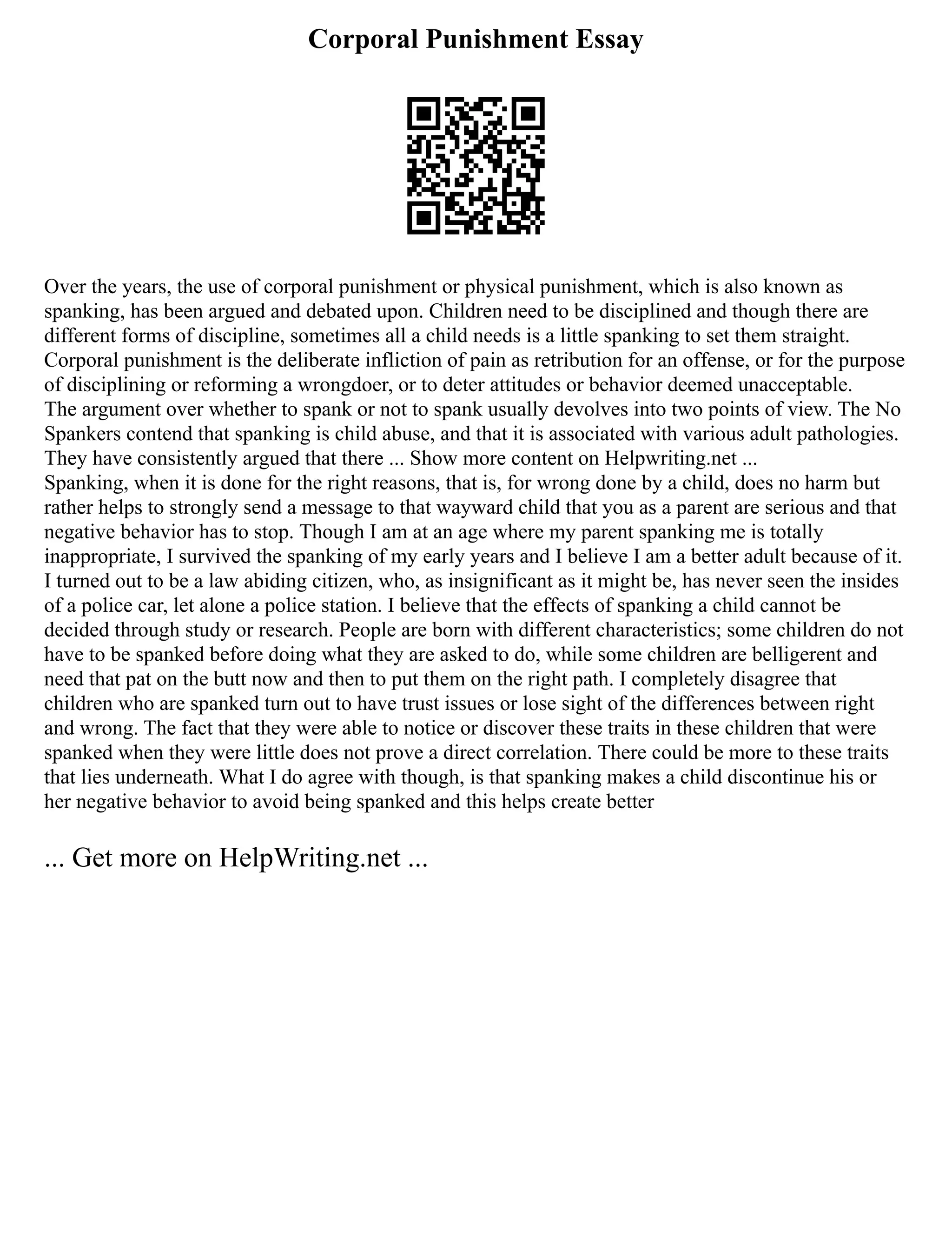 Corporal Punishment Essay
Over the years, the use of corporal punishment or physical punishment, which is also known as
spanking, has been argued and debated upon. Children need to be disciplined and though there are
different forms of discipline, sometimes all a child needs is a little spanking to set them straight.
Corporal punishment is the deliberate infliction of pain as retribution for an offense, or for the purpose
of disciplining or reforming a wrongdoer, or to deter attitudes or behavior deemed unacceptable.
The argument over whether to spank or not to spank usually devolves into two points of view. The No
Spankers contend that spanking is child abuse, and that it is associated with various adult pathologies.
They have consistently argued that there ... Show more content on Helpwriting.net ...
Spanking, when it is done for the right reasons, that is, for wrong done by a child, does no harm but
rather helps to strongly send a message to that wayward child that you as a parent are serious and that
negative behavior has to stop. Though I am at an age where my parent spanking me is totally
inappropriate, I survived the spanking of my early years and I believe I am a better adult because of it.
I turned out to be a law abiding citizen, who, as insignificant as it might be, has never seen the insides
of a police car, let alone a police station. I believe that the effects of spanking a child cannot be
decided through study or research. People are born with different characteristics; some children do not
have to be spanked before doing what they are asked to do, while some children are belligerent and
need that pat on the butt now and then to put them on the right path. I completely disagree that
children who are spanked turn out to have trust issues or lose sight of the differences between right
and wrong. The fact that they were able to notice or discover these traits in these children that were
spanked when they were little does not prove a direct correlation. There could be more to these traits
that lies underneath. What I do agree with though, is that spanking makes a child discontinue his or
her negative behavior to avoid being spanked and this helps create better
... Get more on HelpWriting.net ...
 