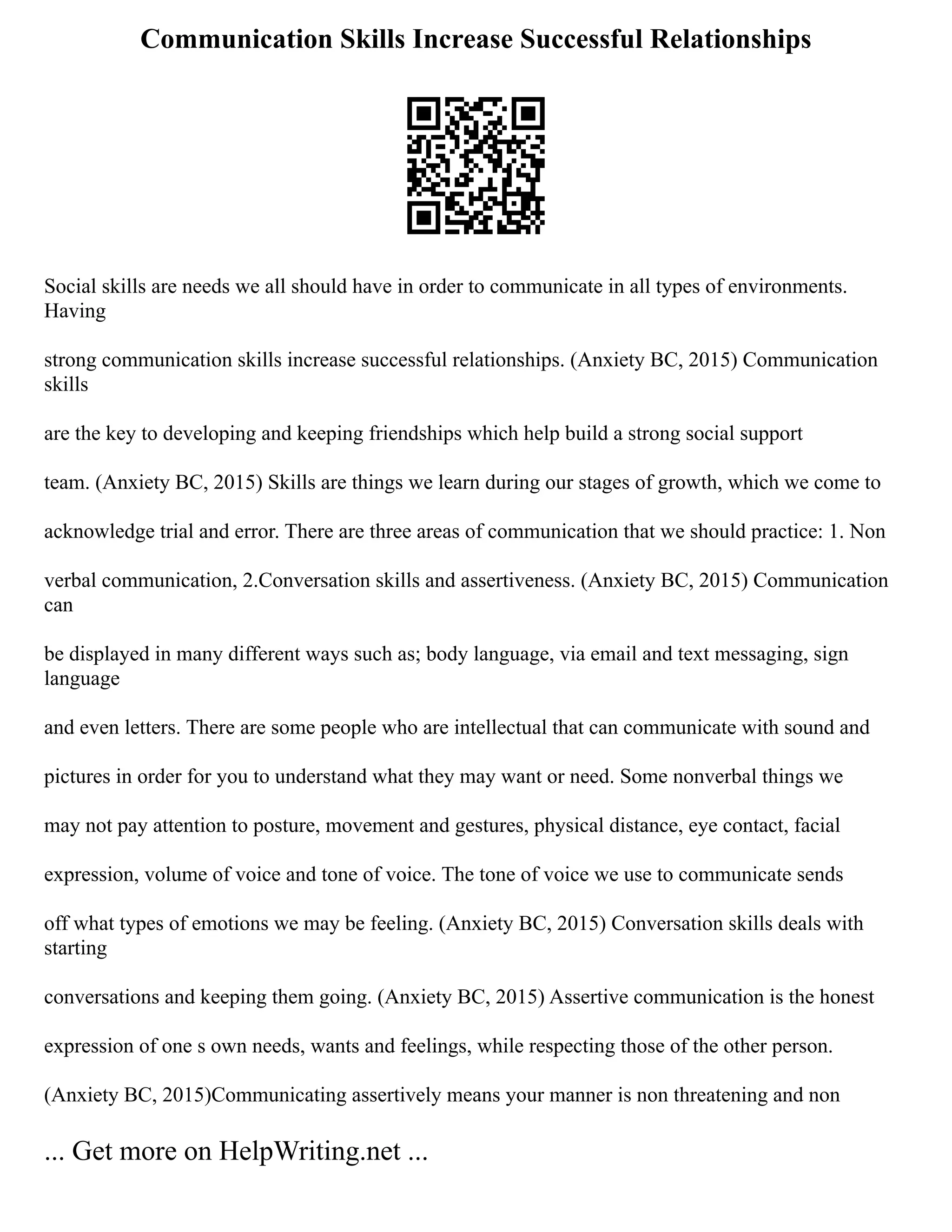 Communication Skills Increase Successful Relationships
Social skills are needs we all should have in order to communicate in all types of environments.
Having
strong communication skills increase successful relationships. (Anxiety BC, 2015) Communication
skills
are the key to developing and keeping friendships which help build a strong social support
team. (Anxiety BC, 2015) Skills are things we learn during our stages of growth, which we come to
acknowledge trial and error. There are three areas of communication that we should practice: 1. Non
verbal communication, 2.Conversation skills and assertiveness. (Anxiety BC, 2015) Communication
can
be displayed in many different ways such as; body language, via email and text messaging, sign
language
and even letters. There are some people who are intellectual that can communicate with sound and
pictures in order for you to understand what they may want or need. Some nonverbal things we
may not pay attention to posture, movement and gestures, physical distance, eye contact, facial
expression, volume of voice and tone of voice. The tone of voice we use to communicate sends
off what types of emotions we may be feeling. (Anxiety BC, 2015) Conversation skills deals with
starting
conversations and keeping them going. (Anxiety BC, 2015) Assertive communication is the honest
expression of one s own needs, wants and feelings, while respecting those of the other person.
(Anxiety BC, 2015)Communicating assertively means your manner is non threatening and non
... Get more on HelpWriting.net ...
 