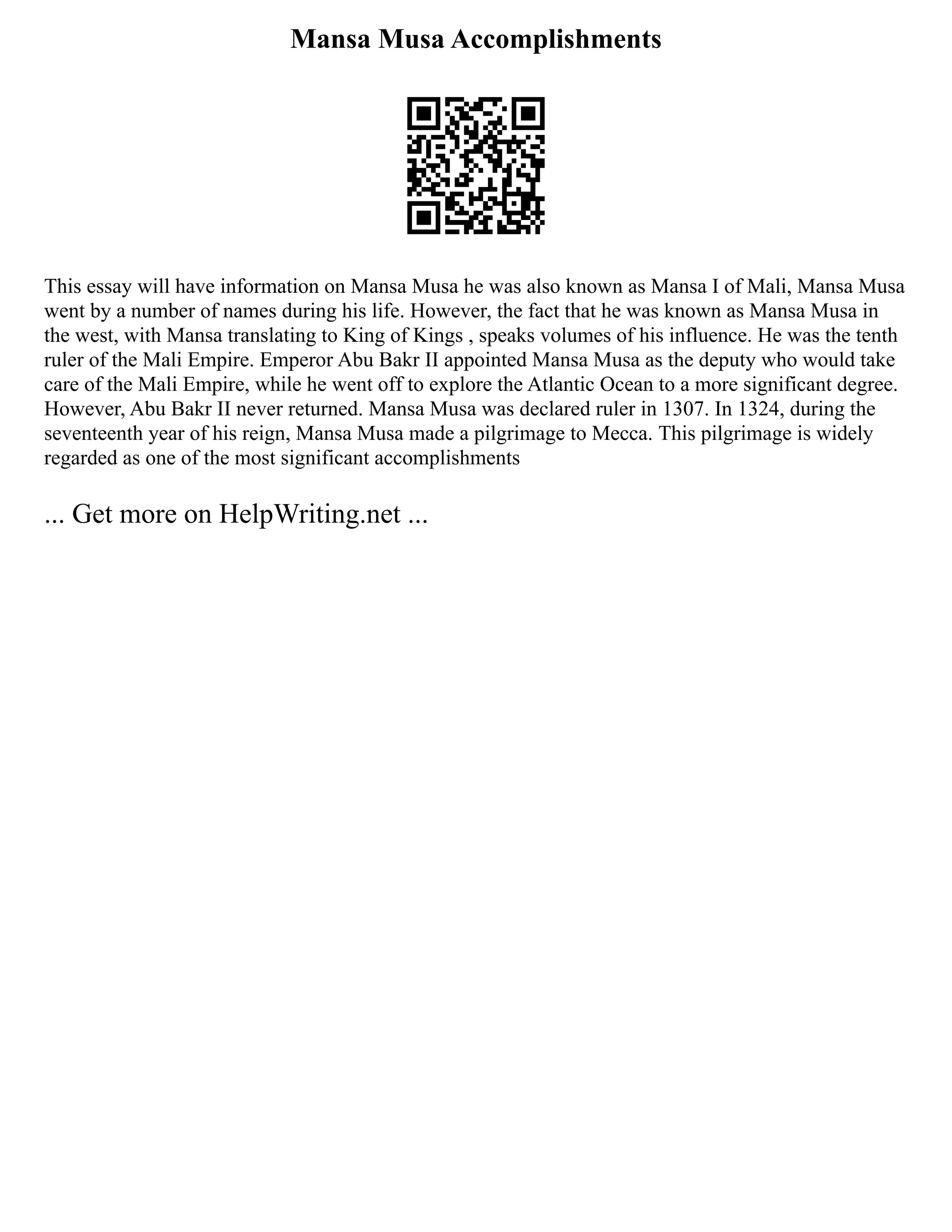 Mansa Musa Accomplishments
This essay will have information on Mansa Musa he was also known as Mansa I of Mali, Mansa Musa
went by a number of names during his life. However, the fact that he was known as Mansa Musa in
the west, with Mansa translating to King of Kings , speaks volumes of his influence. He was the tenth
ruler of the Mali Empire. Emperor Abu Bakr II appointed Mansa Musa as the deputy who would take
care of the Mali Empire, while he went off to explore the Atlantic Ocean to a more significant degree.
However, Abu Bakr II never returned. Mansa Musa was declared ruler in 1307. In 1324, during the
seventeenth year of his reign, Mansa Musa made a pilgrimage to Mecca. This pilgrimage is widely
regarded as one of the most significant accomplishments
... Get more on HelpWriting.net ...
 