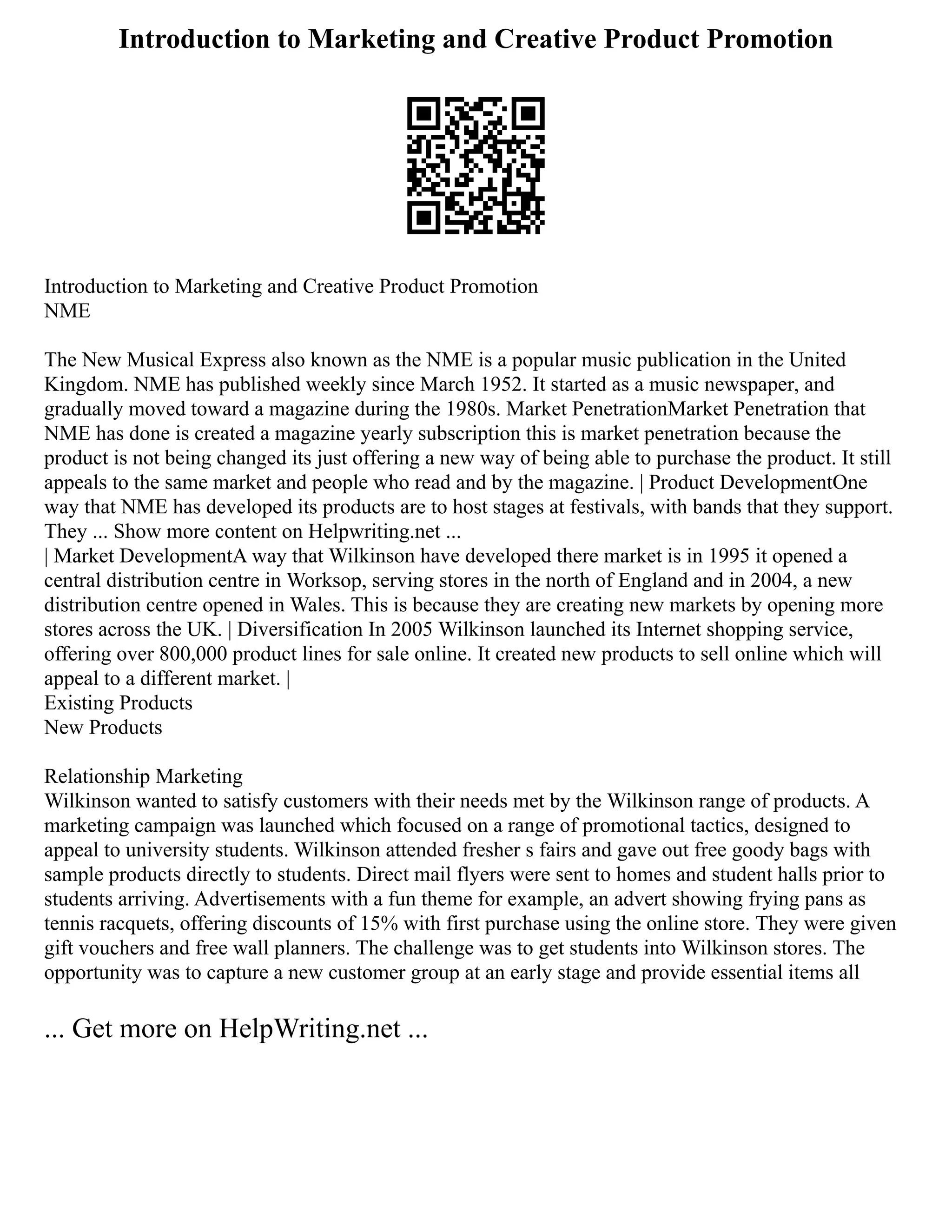 Introduction to Marketing and Creative Product Promotion
Introduction to Marketing and Creative Product Promotion
NME
The New Musical Express also known as the NME is a popular music publication in the United
Kingdom. NME has published weekly since March 1952. It started as a music newspaper, and
gradually moved toward a magazine during the 1980s. Market PenetrationMarket Penetration that
NME has done is created a magazine yearly subscription this is market penetration because the
product is not being changed its just offering a new way of being able to purchase the product. It still
appeals to the same market and people who read and by the magazine. | Product DevelopmentOne
way that NME has developed its products are to host stages at festivals, with bands that they support.
They ... Show more content on Helpwriting.net ...
| Market DevelopmentA way that Wilkinson have developed there market is in 1995 it opened a
central distribution centre in Worksop, serving stores in the north of England and in 2004, a new
distribution centre opened in Wales. This is because they are creating new markets by opening more
stores across the UK. | Diversification In 2005 Wilkinson launched its Internet shopping service,
offering over 800,000 product lines for sale online. It created new products to sell online which will
appeal to a different market. |
Existing Products
New Products
Relationship Marketing
Wilkinson wanted to satisfy customers with their needs met by the Wilkinson range of products. A
marketing campaign was launched which focused on a range of promotional tactics, designed to
appeal to university students. Wilkinson attended fresher s fairs and gave out free goody bags with
sample products directly to students. Direct mail flyers were sent to homes and student halls prior to
students arriving. Advertisements with a fun theme for example, an advert showing frying pans as
tennis racquets, offering discounts of 15% with first purchase using the online store. They were given
gift vouchers and free wall planners. The challenge was to get students into Wilkinson stores. The
opportunity was to capture a new customer group at an early stage and provide essential items all
... Get more on HelpWriting.net ...
 