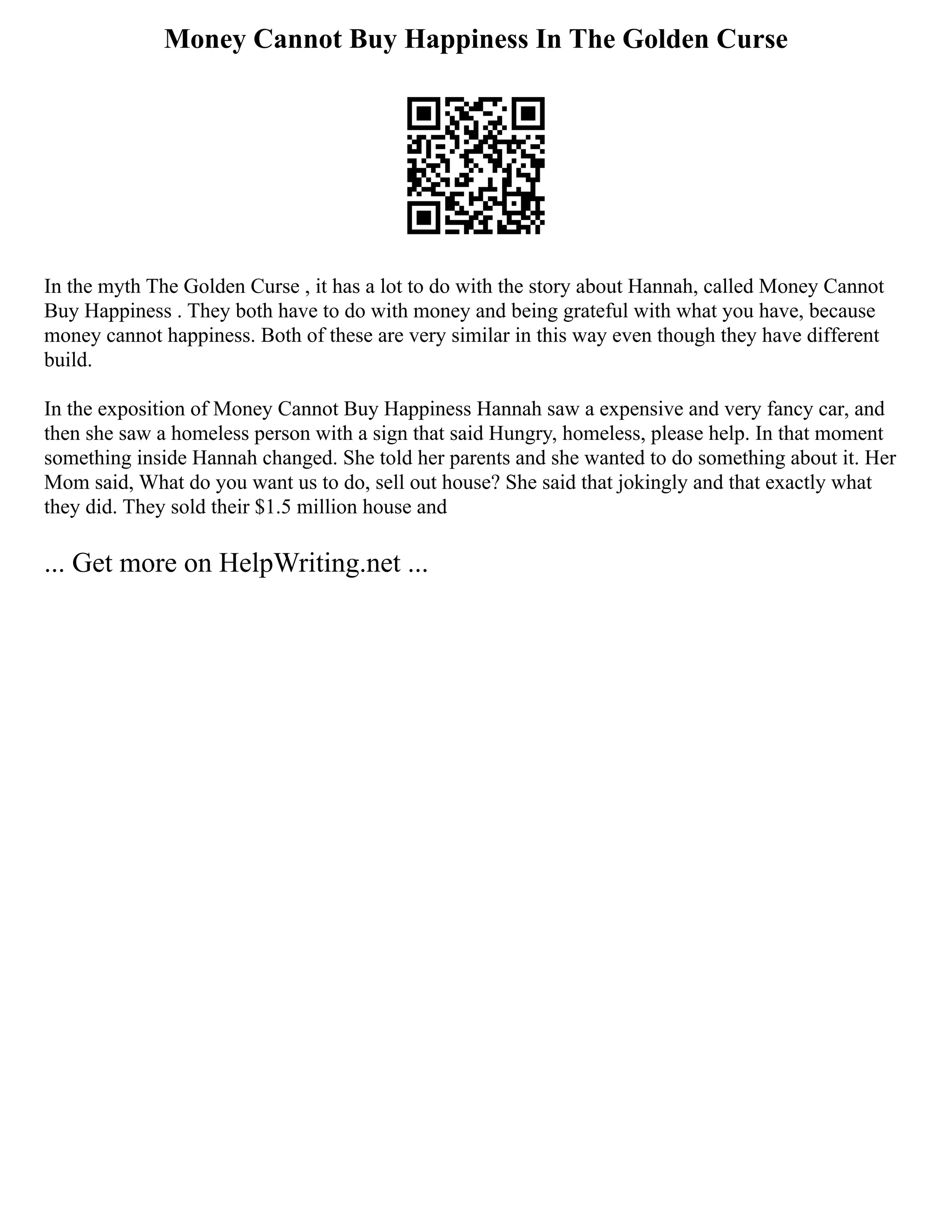 Money Cannot Buy Happiness In The Golden Curse
In the myth The Golden Curse , it has a lot to do with the story about Hannah, called Money Cannot
Buy Happiness . They both have to do with money and being grateful with what you have, because
money cannot happiness. Both of these are very similar in this way even though they have different
build.
In the exposition of Money Cannot Buy Happiness Hannah saw a expensive and very fancy car, and
then she saw a homeless person with a sign that said Hungry, homeless, please help. In that moment
something inside Hannah changed. She told her parents and she wanted to do something about it. Her
Mom said, What do you want us to do, sell out house? She said that jokingly and that exactly what
they did. They sold their $1.5 million house and
... Get more on HelpWriting.net ...
 