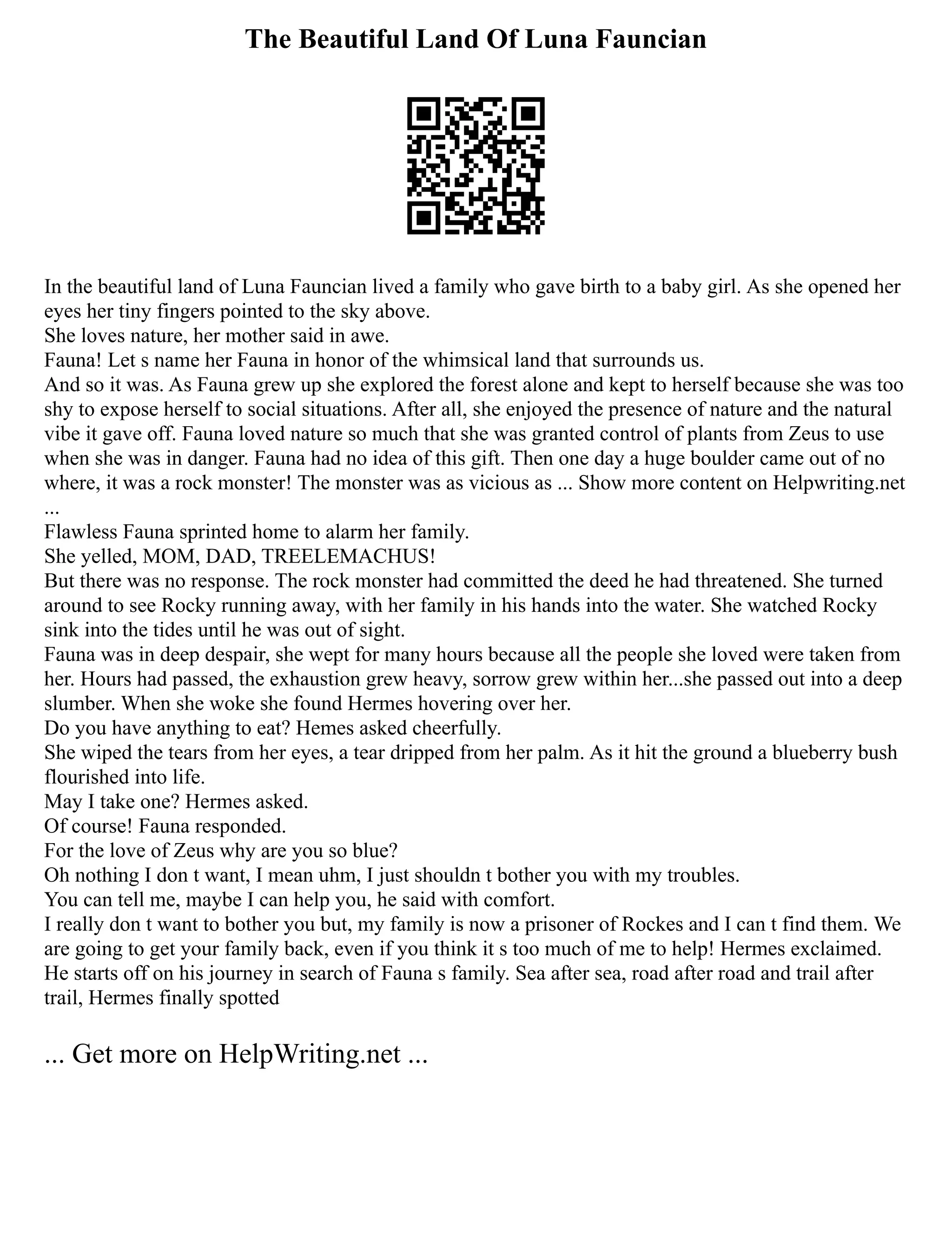 The Beautiful Land Of Luna Fauncian
In the beautiful land of Luna Fauncian lived a family who gave birth to a baby girl. As she opened her
eyes her tiny fingers pointed to the sky above.
She loves nature, her mother said in awe.
Fauna! Let s name her Fauna in honor of the whimsical land that surrounds us.
And so it was. As Fauna grew up she explored the forest alone and kept to herself because she was too
shy to expose herself to social situations. After all, she enjoyed the presence of nature and the natural
vibe it gave off. Fauna loved nature so much that she was granted control of plants from Zeus to use
when she was in danger. Fauna had no idea of this gift. Then one day a huge boulder came out of no
where, it was a rock monster! The monster was as vicious as ... Show more content on Helpwriting.net
...
Flawless Fauna sprinted home to alarm her family.
She yelled, MOM, DAD, TREELEMACHUS!
But there was no response. The rock monster had committed the deed he had threatened. She turned
around to see Rocky running away, with her family in his hands into the water. She watched Rocky
sink into the tides until he was out of sight.
Fauna was in deep despair, she wept for many hours because all the people she loved were taken from
her. Hours had passed, the exhaustion grew heavy, sorrow grew within her...she passed out into a deep
slumber. When she woke she found Hermes hovering over her.
Do you have anything to eat? Hemes asked cheerfully.
She wiped the tears from her eyes, a tear dripped from her palm. As it hit the ground a blueberry bush
flourished into life.
May I take one? Hermes asked.
Of course! Fauna responded.
For the love of Zeus why are you so blue?
Oh nothing I don t want, I mean uhm, I just shouldn t bother you with my troubles.
You can tell me, maybe I can help you, he said with comfort.
I really don t want to bother you but, my family is now a prisoner of Rockes and I can t find them. We
are going to get your family back, even if you think it s too much of me to help! Hermes exclaimed.
He starts off on his journey in search of Fauna s family. Sea after sea, road after road and trail after
trail, Hermes finally spotted
... Get more on HelpWriting.net ...
 