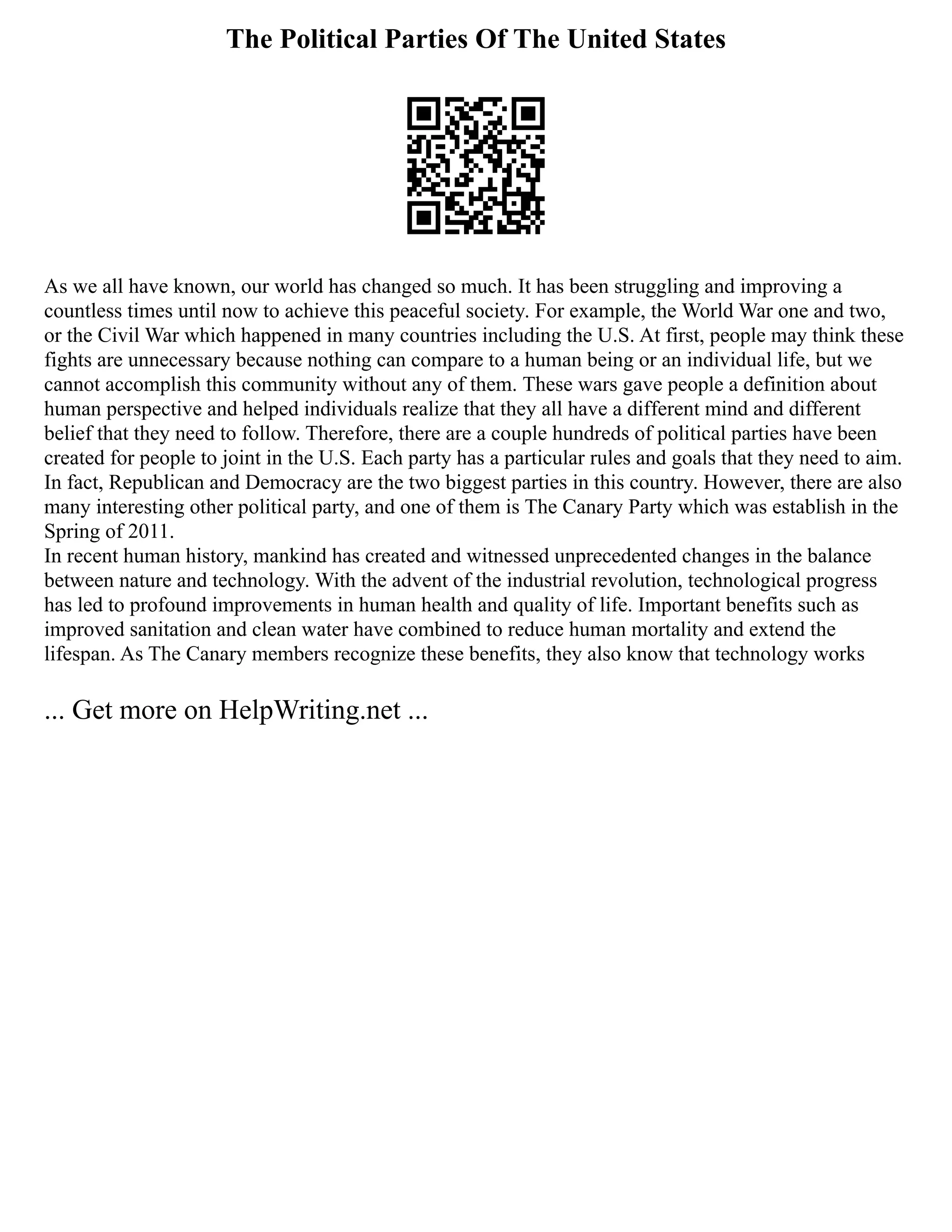 The Political Parties Of The United States
As we all have known, our world has changed so much. It has been struggling and improving a
countless times until now to achieve this peaceful society. For example, the World War one and two,
or the Civil War which happened in many countries including the U.S. At first, people may think these
fights are unnecessary because nothing can compare to a human being or an individual life, but we
cannot accomplish this community without any of them. These wars gave people a definition about
human perspective and helped individuals realize that they all have a different mind and different
belief that they need to follow. Therefore, there are a couple hundreds of political parties have been
created for people to joint in the U.S. Each party has a particular rules and goals that they need to aim.
In fact, Republican and Democracy are the two biggest parties in this country. However, there are also
many interesting other political party, and one of them is The Canary Party which was establish in the
Spring of 2011.
In recent human history, mankind has created and witnessed unprecedented changes in the balance
between nature and technology. With the advent of the industrial revolution, technological progress
has led to profound improvements in human health and quality of life. Important benefits such as
improved sanitation and clean water have combined to reduce human mortality and extend the
lifespan. As The Canary members recognize these benefits, they also know that technology works
... Get more on HelpWriting.net ...
 