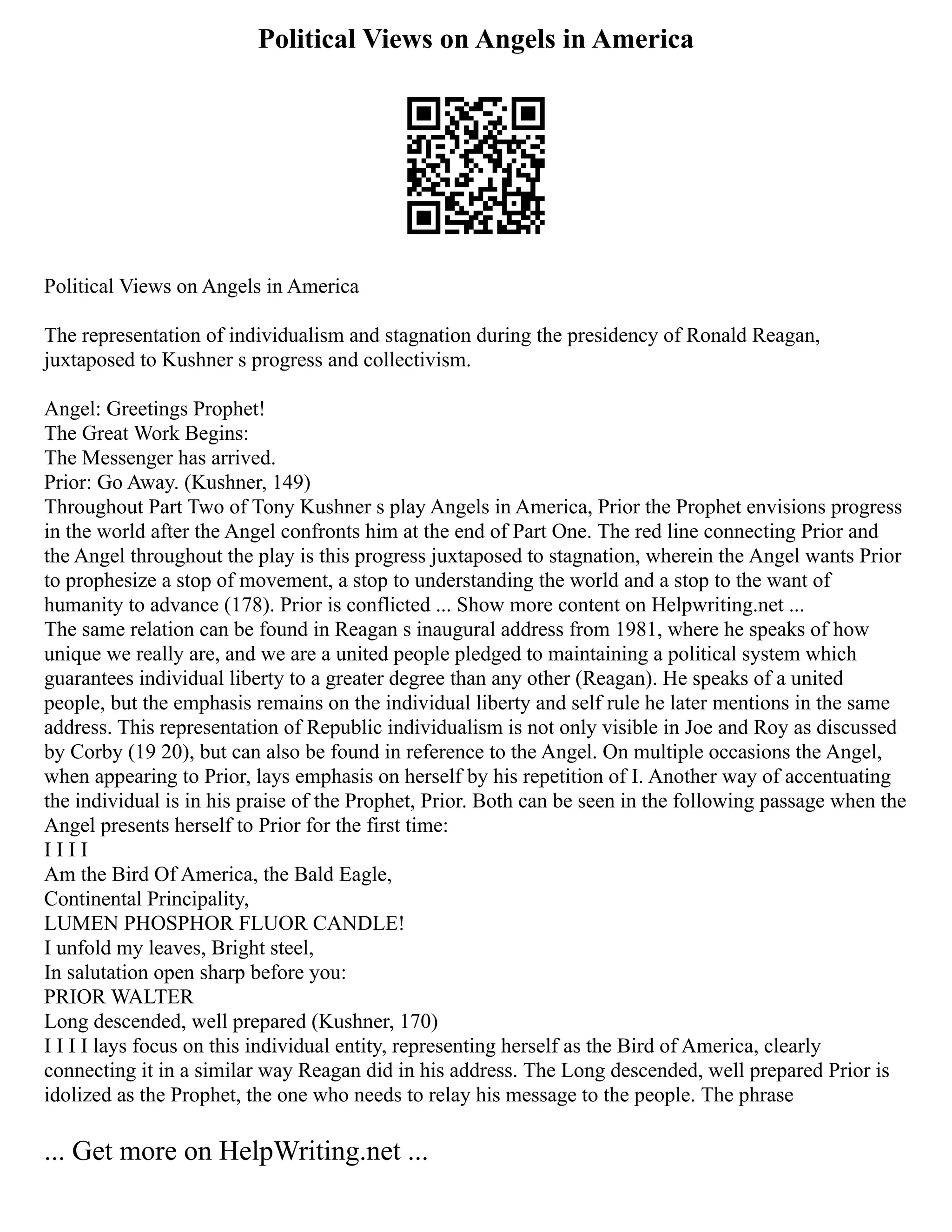 Political Views on Angels in America
Political Views on Angels in America
The representation of individualism and stagnation during the presidency of Ronald Reagan,
juxtaposed to Kushner s progress and collectivism.
Angel: Greetings Prophet!
The Great Work Begins:
The Messenger has arrived.
Prior: Go Away. (Kushner, 149)
Throughout Part Two of Tony Kushner s play Angels in America, Prior the Prophet envisions progress
in the world after the Angel confronts him at the end of Part One. The red line connecting Prior and
the Angel throughout the play is this progress juxtaposed to stagnation, wherein the Angel wants Prior
to prophesize a stop of movement, a stop to understanding the world and a stop to the want of
humanity to advance (178). Prior is conflicted ... Show more content on Helpwriting.net ...
The same relation can be found in Reagan s inaugural address from 1981, where he speaks of how
unique we really are, and we are a united people pledged to maintaining a political system which
guarantees individual liberty to a greater degree than any other (Reagan). He speaks of a united
people, but the emphasis remains on the individual liberty and self rule he later mentions in the same
address. This representation of Republic individualism is not only visible in Joe and Roy as discussed
by Corby (19 20), but can also be found in reference to the Angel. On multiple occasions the Angel,
when appearing to Prior, lays emphasis on herself by his repetition of I. Another way of accentuating
the individual is in his praise of the Prophet, Prior. Both can be seen in the following passage when the
Angel presents herself to Prior for the first time:
I I I I
Am the Bird Of America, the Bald Eagle,
Continental Principality,
LUMEN PHOSPHOR FLUOR CANDLE!
I unfold my leaves, Bright steel,
In salutation open sharp before you:
PRIOR WALTER
Long descended, well prepared (Kushner, 170)
I I I I lays focus on this individual entity, representing herself as the Bird of America, clearly
connecting it in a similar way Reagan did in his address. The Long descended, well prepared Prior is
idolized as the Prophet, the one who needs to relay his message to the people. The phrase
... Get more on HelpWriting.net ...
 