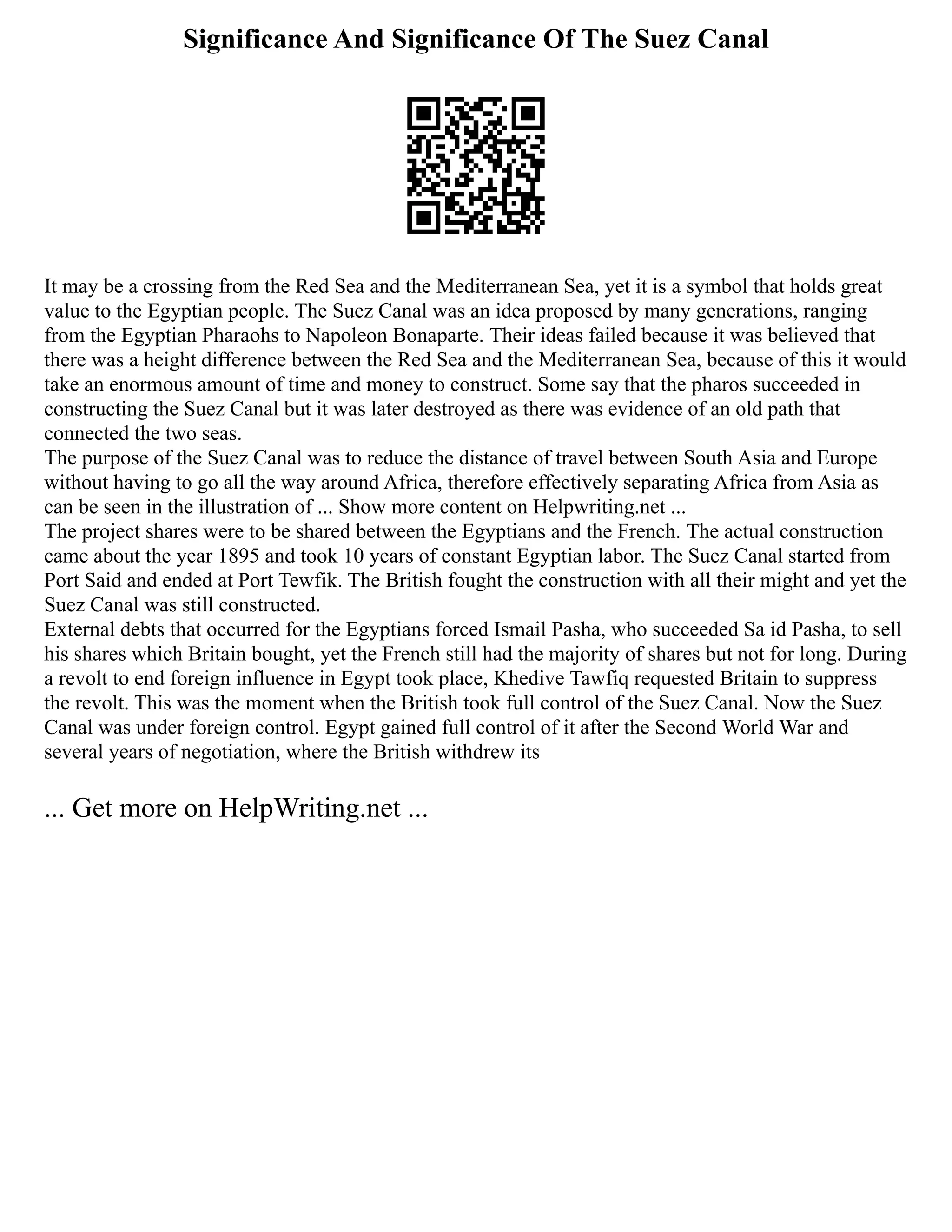 Significance And Significance Of The Suez Canal
It may be a crossing from the Red Sea and the Mediterranean Sea, yet it is a symbol that holds great
value to the Egyptian people. The Suez Canal was an idea proposed by many generations, ranging
from the Egyptian Pharaohs to Napoleon Bonaparte. Their ideas failed because it was believed that
there was a height difference between the Red Sea and the Mediterranean Sea, because of this it would
take an enormous amount of time and money to construct. Some say that the pharos succeeded in
constructing the Suez Canal but it was later destroyed as there was evidence of an old path that
connected the two seas.
The purpose of the Suez Canal was to reduce the distance of travel between South Asia and Europe
without having to go all the way around Africa, therefore effectively separating Africa from Asia as
can be seen in the illustration of ... Show more content on Helpwriting.net ...
The project shares were to be shared between the Egyptians and the French. The actual construction
came about the year 1895 and took 10 years of constant Egyptian labor. The Suez Canal started from
Port Said and ended at Port Tewfik. The British fought the construction with all their might and yet the
Suez Canal was still constructed.
External debts that occurred for the Egyptians forced Ismail Pasha, who succeeded Sa id Pasha, to sell
his shares which Britain bought, yet the French still had the majority of shares but not for long. During
a revolt to end foreign influence in Egypt took place, Khedive Tawfiq requested Britain to suppress
the revolt. This was the moment when the British took full control of the Suez Canal. Now the Suez
Canal was under foreign control. Egypt gained full control of it after the Second World War and
several years of negotiation, where the British withdrew its
... Get more on HelpWriting.net ...
 