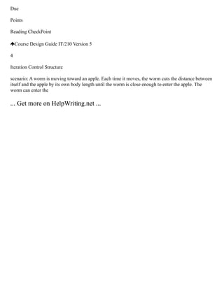 Due
Points
Reading CheckPoint
Course Design Guide IT/210 Version 5
4
Iteration Control Structure
scenario: A worm is moving toward an apple. Each time it moves, the worm cuts the distance between
itself and the apple by its own body length until the worm is close enough to enter the apple. The
worm can enter the
... Get more on HelpWriting.net ...
 