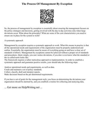 The Process Of Management By Exception
So, the process of management by exception is essentially about ensuring the management focuses on
the policy strategies and decisions, getting involved with the day to day activities only when large
deviations occur. What about the principles? What are some of the core characteristics you need to
ensure are in place for the system to work?
A systematic approach
Management by exception requires a systematic approach to work. What this means in practice is that
all the operational needs and requirements of the organisation must be properly understood and
outline. Essentially, the organisation must be aware of everything going on and have a clear set of
standards it follows. Management by exceptions cannot be achieved without a proper set of standards
and procedures. Quite simply, you can t notice deviations, if you don t even know what the standard or
the so called norm looks like.
The framework requires a rather meticulous approach to implementation. In order to establish a
systematic approach and guarantee positive results, your should take the following steps:
Analyse operational needs and requirements, as well as data.
Create and maintain a set of policy standards.
Collect, classify, draft and interpret reports.
Make decisions based on the pre determined requirements.
If you have a set of goals for the management style, you focus on determining the deviations your
organisation should be alarmed by, and you establish a routine for collecting and analysing data,
... Get more on HelpWriting.net ...
 