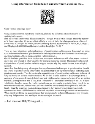 Using information from item B and elsewhere, examine the...
Ciara Thomas Sociology Essay
Using information from item B and elsewhere, examine the usefulness of questionnaires in
sociological research.
Item B: The first time we had this questionnaire, I thought it was a bit of a laugh. That s the memory
of it. I can t remember if I answered in truthfully or not ... it had a list of drugs and some of them I
never heard of, and just the names just cracked me up Source: Youth quoted in Parker, H., Aldrige, J.
and Meashem, F. (1998) Illegal Leisure, London: Routledge. Pp. 46 7
There are many advantages and disadvantages of questionnaires and throughout this essay I am going
to examine the usefulness of questionnaires in sociological research. I will compare the advantages
and disadvantages ... Show more content on Helpwriting.net ...
Once it has been quantified it can be then used to compare and contrast with other people s research
and it may also be used in other ways like for example measuring change. These are all in favour of
the usefulness of questionnaires and these suggest reasons why they should be used in sociological
research.
As well as there being many advantages there are also many disadvantages to questionnaires. Item B
is a source of evidence where a respondent has commented on an experience she has had filling out a
previous questionnaire. This does not really support the use of questionnaires and is more in favour of
why we should not use this research method. We are able to see a number of disadvantages from a
comment of one person. It most definitely can lack validity and we can never be sure if we are getting
the truth. As the person in item B said, I can t remember if I answered it truthfully or not . As it lacks
validity this therefore means the results received may not necessarily be reliable. Many people do not
take them seriously and just see it as a joke and therefore answer falsely I thought it was a bit of a
laugh . Once the researcher receives the questionnaires they can not be sure in anyway which
questionnaires have valid information and which have false information given from each respondent.
When people are filling out questionnaires their answers my be influenced because of peer pressure,
they may feel pressured into writing an answer down just because it
... Get more on HelpWriting.net ...
 