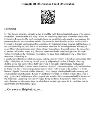 Example Of Observation Child Observation
I. CONTENT
My first thought about this subject was that it would be really fun and exciting because of the subject s
description, Observational Child Study , where we can already experience actual child observation.
Fortunately, I was right. Our professor tackled amazing topics that really served as an eyeopener. We
encountered topics about the characteristics of some of the disabilities like autism, attention deficit
hyperactive disorder, learning disabilities, and also, developmental delays. We even had the chance to
test ourselves using the checklists or the assessment tools used for assessing children with special
needs. Observation is the main point of our subject. Our professor discussed some of the tips on how
to observe children in a proper way. Narrative report was also included in the process. We made
written reports about the 10 minutes observations we made from employees we ve ... Show more
content on Helpwriting.net ...
I already learned the basics of observing and making a narrative report of the observations made. This
subject disciplined me in making the task properly and passing it on time. I thought, observing
children would be a hard job to do but I was wrong. It was really interesting and fun because I
witnessed unusual behaviors and happy faces from children I ve encountered that really motivated me
to do my very best to pursue my goals and achieve what I really wanted to do and that is to really
become a Special Education teacher. Honestly, I never thought of using checklists in assessing and
observing individuals because I thought it would only be written observation with no basis. That is
why I got shocked and interested when our professor introduced the assessment checklist for some of
the disabilities. Leadership was also developed during our SPED 4 experience. There were times
where I remind my classmates about the alloted time, the tasks given and the do s and dont s of the
requirements and that is really a good
... Get more on HelpWriting.net ...
 