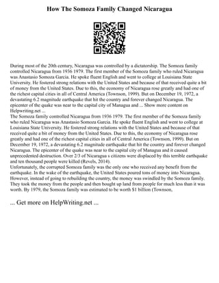 How The Somoza Family Changed Nicaragua
During most of the 20th century, Nicaragua was controlled by a dictatorship. The Somoza family
controlled Nicaragua from 1936 1979. The first member of the Somoza family who ruled Nicaragua
was Anastasio Somoza Garcia. He spoke fluent English and went to college at Louisiana State
University. He fostered strong relations with the United States and because of that received quite a bit
of money from the United States. Due to this, the economy of Nicaragua rose greatly and had one of
the richest capital cities in all of Central America (Townson, 1999). But on December 19, 1972, a
devastating 6.2 magnitude earthquake that hit the country and forever changed Nicaragua. The
epicenter of the quake was near to the capital city of Managua and ... Show more content on
Helpwriting.net ...
The Somoza family controlled Nicaragua from 1936 1979. The first member of the Somoza family
who ruled Nicaragua was Anastasio Somoza Garcia. He spoke fluent English and went to college at
Louisiana State University. He fostered strong relations with the United States and because of that
received quite a bit of money from the United States. Due to this, the economy of Nicaragua rose
greatly and had one of the richest capital cities in all of Central America (Townson, 1999). But on
December 19, 1972, a devastating 6.2 magnitude earthquake that hit the country and forever changed
Nicaragua. The epicenter of the quake was near to the capital city of Managua and it caused
unprecedented destruction. Over 2/3 of Nicaragua s citizens were displaced by this terrible earthquake
and ten thousand people were killed (Revels, 2014).
Unfortunately, the corrupted Somoza family was the only one who received any benefit from the
earthquake. In the wake of the earthquake, the United States poured tons of money into Nicaragua.
However, instead of going to rebuilding the country, the money was swindled by the Somoza family.
They took the money from the people and then bought up land from people for much less than it was
worth. By 1979, the Somoza family was estimated to be worth $1 billion (Townson,
... Get more on HelpWriting.net ...
 