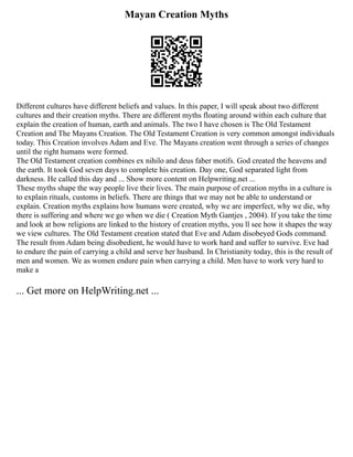 Mayan Creation Myths
Different cultures have different beliefs and values. In this paper, I will speak about two different
cultures and their creation myths. There are different myths floating around within each culture that
explain the creation of human, earth and animals. The two I have chosen is The Old Testament
Creation and The Mayans Creation. The Old Testament Creation is very common amongst individuals
today. This Creation involves Adam and Eve. The Mayans creation went through a series of changes
until the right humans were formed.
The Old Testament creation combines ex nihilo and deus faber motifs. God created the heavens and
the earth. It took God seven days to complete his creation. Day one, God separated light from
darkness. He called this day and ... Show more content on Helpwriting.net ...
These myths shape the way people live their lives. The main purpose of creation myths in a culture is
to explain rituals, customs in beliefs. There are things that we may not be able to understand or
explain. Creation myths explains how humans were created, why we are imperfect, why we die, why
there is suffering and where we go when we die ( Creation Myth Gantjes , 2004). If you take the time
and look at how religions are linked to the history of creation myths, you ll see how it shapes the way
we view cultures. The Old Testament creation stated that Eve and Adam disobeyed Gods command.
The result from Adam being disobedient, he would have to work hard and suffer to survive. Eve had
to endure the pain of carrying a child and serve her husband. In Christianity today, this is the result of
men and women. We as women endure pain when carrying a child. Men have to work very hard to
make a
... Get more on HelpWriting.net ...
 
