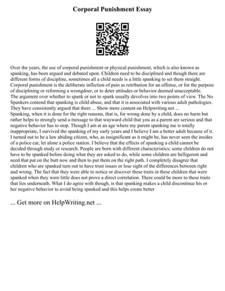 Corporal Punishment Essay
Over the years, the use of corporal punishment or physical punishment, which is also known as
spanking, has been argued and debated upon. Children need to be disciplined and though there are
different forms of discipline, sometimes all a child needs is a little spanking to set them straight.
Corporal punishment is the deliberate infliction of pain as retribution for an offense, or for the purpose
of disciplining or reforming a wrongdoer, or to deter attitudes or behavior deemed unacceptable.
The argument over whether to spank or not to spank usually devolves into two points of view. The No
Spankers contend that spanking is child abuse, and that it is associated with various adult pathologies.
They have consistently argued that there ... Show more content on Helpwriting.net ...
Spanking, when it is done for the right reasons, that is, for wrong done by a child, does no harm but
rather helps to strongly send a message to that wayward child that you as a parent are serious and that
negative behavior has to stop. Though I am at an age where my parent spanking me is totally
inappropriate, I survived the spanking of my early years and I believe I am a better adult because of it.
I turned out to be a law abiding citizen, who, as insignificant as it might be, has never seen the insides
of a police car, let alone a police station. I believe that the effects of spanking a child cannot be
decided through study or research. People are born with different characteristics; some children do not
have to be spanked before doing what they are asked to do, while some children are belligerent and
need that pat on the butt now and then to put them on the right path. I completely disagree that
children who are spanked turn out to have trust issues or lose sight of the differences between right
and wrong. The fact that they were able to notice or discover these traits in these children that were
spanked when they were little does not prove a direct correlation. There could be more to these traits
that lies underneath. What I do agree with though, is that spanking makes a child discontinue his or
her negative behavior to avoid being spanked and this helps create better
... Get more on HelpWriting.net ...
 