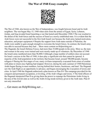 The War of 1948 Essay examples
The War of 1948, also known as the War of Independence, was fought between Israel and its Arab
neighbors. The war began May 15, 1948 when units from the armies of Egypt, Syria, Lebanon,
Jordan, and Iraq invaded Israel launching a war that lasted until December 1948.# The war resulted in
the defeat of the Arab forces and the success of Israel as a newly established state. It is evident that the
Arab forces were not successful in the first Arab Israeli war because the Arab army lacked motivation,
education, and proper equipment.# Despite the support from Arab states outside of Palestine, the
Arabs were unable to gain enough strength to overcome the Israeli forces. In contrast, the Israeli army
was able to succeed because they had ... Show more content on Helpwriting.net ...
The Haganah, the Israeli Defense Forces, had more than 35,000 people in the army. More so, the men
and women in the army were trained and were mostly made up of volunteers. By December of 1948
the Israeli army numbered more than 96,000.# Although a large number of soldiers does not account
for Israel s success in the War of 1948, it does play a significant role that cannot be ignored. A
majority of the Arab population in the territory that became Israel, around 700,000 people, became
refugees.# During the first stages of war, many civilians temporarily evacuated from zones of combat
with plans to return once fighting had stopped. However, during the early summer of 1948 Palestinian
Arabs began fleeing in mass numbers, leaving behind their homes, businesses, and land. The Haganah
saw the Arab flight as an opportunity to advance, and began encouraging the evacuation of towns and
cities. In April 1948 the Haganah authorized a plan known as Plan D.# The campaign provided for the
conquest and permanent occupation, or leveling, of the Arab villages and towns. # The field officers of
the Haganah interpreted Plan D as giving them the power to expunge the Palestinian Arabs living in
the area of the Jewish state as well as the Arabs living inside territory given to the Arab state. Plan D
not only intensified
... Get more on HelpWriting.net ...
 
