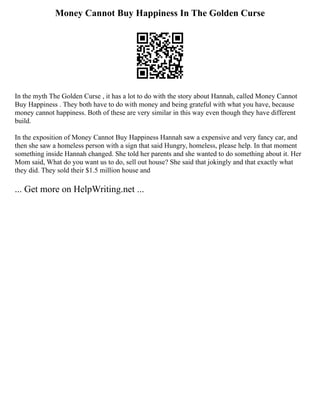 Money Cannot Buy Happiness In The Golden Curse
In the myth The Golden Curse , it has a lot to do with the story about Hannah, called Money Cannot
Buy Happiness . They both have to do with money and being grateful with what you have, because
money cannot happiness. Both of these are very similar in this way even though they have different
build.
In the exposition of Money Cannot Buy Happiness Hannah saw a expensive and very fancy car, and
then she saw a homeless person with a sign that said Hungry, homeless, please help. In that moment
something inside Hannah changed. She told her parents and she wanted to do something about it. Her
Mom said, What do you want us to do, sell out house? She said that jokingly and that exactly what
they did. They sold their $1.5 million house and
... Get more on HelpWriting.net ...
 
