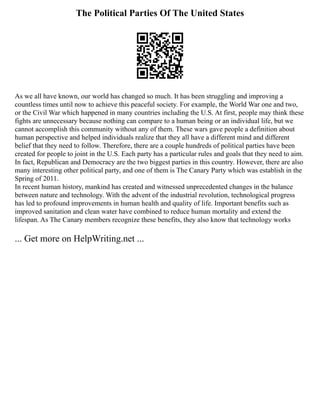 The Political Parties Of The United States
As we all have known, our world has changed so much. It has been struggling and improving a
countless times until now to achieve this peaceful society. For example, the World War one and two,
or the Civil War which happened in many countries including the U.S. At first, people may think these
fights are unnecessary because nothing can compare to a human being or an individual life, but we
cannot accomplish this community without any of them. These wars gave people a definition about
human perspective and helped individuals realize that they all have a different mind and different
belief that they need to follow. Therefore, there are a couple hundreds of political parties have been
created for people to joint in the U.S. Each party has a particular rules and goals that they need to aim.
In fact, Republican and Democracy are the two biggest parties in this country. However, there are also
many interesting other political party, and one of them is The Canary Party which was establish in the
Spring of 2011.
In recent human history, mankind has created and witnessed unprecedented changes in the balance
between nature and technology. With the advent of the industrial revolution, technological progress
has led to profound improvements in human health and quality of life. Important benefits such as
improved sanitation and clean water have combined to reduce human mortality and extend the
lifespan. As The Canary members recognize these benefits, they also know that technology works
... Get more on HelpWriting.net ...
 