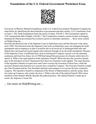Foundations of the U.S. Federal Government Worksheet Essay
University of Phoenix Material Foundations of the U.S. Federal Government Worksheet Complete the
chart below by identifying the three branches of government and their entities. U.S. Constitution True
or False 1. The Tenth Amendment limits the power of states. FALSE 2. The Constitution signed in
1787 contained the Bill of Rights. FALSE 3. The Constitution created a system of dual sovereignty,
meaning the federal government has exclusive power in interstate commerce. ... Show more content
on Helpwriting.net ...
Describe the historical role of the Supreme Court in federalism cases and the direction it has taken
since 1990. The historical roles the Supreme Court took on federalism cases was changing the tenth
amendment and revamping it so that it would be fair to all involved. It challenged both state and
federal laws and eased out mixed signals and confusion brought on by the tenth amendment. Because
of the Supreme Court, it reaffirmed laws such as limiting the Congress s power over the interstate
commerce and Gun Free Zones Act of 1990 that banned the possession of a firearm within feet of a
school. k. What is the main function of the legislative branch? What role does the executive branch
play in the formation of laws? Summarize how these two branches work together. The main function
of the legislative branch is to pass laws and it also oversees the execution of these laws, while the
executive branch main function is to execute laws created by Congress. The Executive branch is made
up of the President and the Vice President and their main purpose is to execute the laws created by
congress. The legislative branch is composed of the House of Representatives and the senate, these
two make up Congress, who creates the laws. l. What is the role of the judicial branch? Who elects
members of this branch? Briefly describe the judicial process. The Judicial branch is made up of
courts: the Supreme, Circuit, the
... Get more on HelpWriting.net ...
 