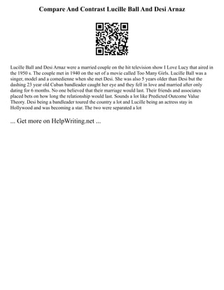 Compare And Contrast Lucille Ball And Desi Arnaz
Lucille Ball and Desi Arnaz were a married couple on the hit television show I Love Lucy that aired in
the 1950 s. The couple met in 1940 on the set of a movie called Too Many Girls. Lucille Ball was a
singer, model and a comedienne when she met Desi. She was also 5 years older than Desi but the
dashing 23 year old Cuban bandleader caught her eye and they fell in love and married after only
dating for 6 months. No one believed that their marriage would last. Their friends and associates
placed bets on how long the relationship would last. Sounds a lot like Predicted Outcome Value
Theory. Desi being a bandleader toured the country a lot and Lucille being an actress stay in
Hollywood and was becoming a star. The two were separated a lot
... Get more on HelpWriting.net ...
 