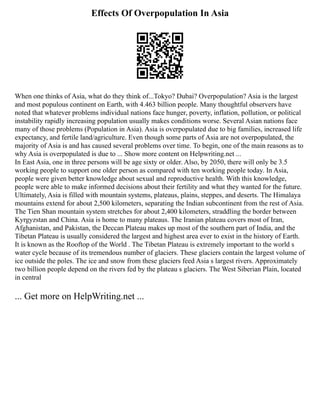 Effects Of Overpopulation In Asia
When one thinks of Asia, what do they think of...Tokyo? Dubai? Overpopulation? Asia is the largest
and most populous continent on Earth, with 4.463 billion people. Many thoughtful observers have
noted that whatever problems individual nations face hunger, poverty, inflation, pollution, or political
instability rapidly increasing population usually makes condi­
tions worse. Several Asian nations face
many of those problems (Population in Asia). Asia is overpopulated due to big families, increased life
expectancy, and fertile land/agriculture. Even though some parts of Asia are not overpopulated, the
majority of Asia is and has caused several problems over time. To begin, one of the main reasons as to
why Asia is overpopulated is due to ... Show more content on Helpwriting.net ...
In East Asia, one in three persons will be age sixty or older. Also, by 2050, there will only be 3.5
working people to support one older person as compared with ten working people today. In Asia,
people were given better knowledge about sexual and reproductive health. With this knowledge,
people were able to make informed decisions about their fertility and what they wanted for the future.
Ultimately, Asia is filled with mountain systems, plateaus, plains, steppes, and deserts. The Himalaya
mountains extend for about 2,500 kilometers, separating the Indian subcontinent from the rest of Asia.
The Tien Shan mountain system stretches for about 2,400 kilometers, straddling the border between
Kyrgyzstan and China. Asia is home to many plateaus. The Iranian plateau covers most of Iran,
Afghanistan, and Pakistan, the Deccan Plateau makes up most of the southern part of India, and the
Tibetan Plateau is usually considered the largest and highest area ever to exist in the history of Earth.
It is known as the Rooftop of the World . The Tibetan Plateau is extremely important to the world s
water cycle because of its tremendous number of glaciers. These glaciers contain the largest volume of
ice outside the poles. The ice and snow from these glaciers feed Asia s largest rivers. Approximately
two billion people depend on the rivers fed by the plateau s glaciers. The West Siberian Plain, located
in central
... Get more on HelpWriting.net ...
 