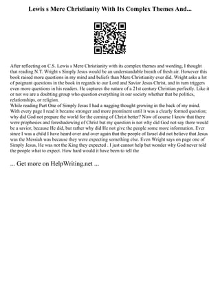 Lewis s Mere Christianity With Its Complex Themes And...
After reflecting on C.S. Lewis s Mere Christianity with its complex themes and wording, I thought
that reading N.T. Wright s Simply Jesus would be an understandable breath of fresh air. However this
book raised more questions in my mind and beliefs than Mere Christianity ever did. Wright asks a lot
of poignant questions in the book in regards to our Lord and Savior Jesus Christ, and in turn triggers
even more questions in his readers. He captures the nature of a 21st century Christian perfectly. Like it
or not we are a doubting group who question everything in our society whether that be politics,
relationships, or religion.
While reading Part One of Simply Jesus I had a nagging thought growing in the back of my mind.
With every page I read it became stronger and more prominent until it was a clearly formed question;
why did God not prepare the world for the coming of Christ better? Now of course I know that there
were prophesies and foreshadowing of Christ but my question is not why did God not say there would
be a savior, because He did, but rather why did He not give the people some more information. Ever
since I was a child I have heard over and over again that the people of Israel did not believe that Jesus
was the Messiah was because they were expecting something else. Even Wright says on page one of
Simply Jesus, He was not the King they expected . I just cannot help but wonder why God never told
the people what to expect. How hard would it have been to tell the
... Get more on HelpWriting.net ...
 