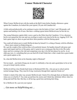 Connor Mcdavid Character
When Connor McDavid met with the media at the Bell Centre before Sunday afternoon s game
against the Canadiens, he looked like your typical, 20 year old Canadian kid.
A little awkward physically as he continues to grow into his body at 6 foot 1 and 190 pounds, soft
spoken and battling a bit of acne. But there s nothing typical about McDavid once he hits the ice.
The young Edmonton captain didn t score a goal as the Oilers beat the Canadiens 1 0 in a shootout,
but he was named the first star and was exciting to watch every time he hit the ice, logging 25:07. He
had a game high six shots on goal and drew three penalties with his blazing speed.
You could sell tickets just to watch McDavid skate by himself. It s a thing of beauty with his effortless
... Show more content on Helpwriting.net ...
He s got the weight of the world on him, to be perfectly honest. He handles himself with poise and
grace and respect and love of the game, and it s great to see a young guy like him in his 20s really
enjoy and love coming to the rink and competing every day to be the best player he can be. As an
older guy now, it s something that you can feed off of and I think that s what s made him a great leader
and a good captain so far.
So, what did McDavid do on his Saturday night in Montreal?
Not too much ... just kind of hung out, he said. It s definitely a fun city and a good place to be at, but
you got to keep it pretty serious.
McDavid still has close friends back home in Richmond Hill, Ont., who just go to school and do
normal teenage things. They must be living vicariously through their superstar friend, no?
I think it s kind of the other way around, McDavid said. I kind of live through them on Saturday nights
when you re in bed by 9. You wake up and hear the stories and I think they definitely follow what I m
doing and stuff like that. But they re all having a good time and doing their thing.
So is McDavid. He s just not your typical
... Get more on HelpWriting.net ...
 