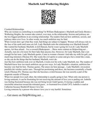 Macbeth And Wuthering Heights
Crooked Relationships
Why are women so controlling in everything? In William Shakespeare s Macbeth and Emily Bronte s
Wuthering Heights, the women take control, over men, in the relationship. Sexism and jealousy are
the two biggest problems in an existing relationship. The readers find out how ambition, sexism, and
jealousy takes over lives. In other words, too much ambition may be fatal.
When women don t get what they want, bad things are subject to happen. Women will always rule in
the face of the earth until none are left. Lady Macbeth rules the relationship over Macbeth himself.
She wanted her husband, Macbeth, to kill Duncan, but he wasn t going for it at all. Lady Macbeth
quotes, Art thou afeard... live a coward (Shakespeare ... Show more content on Helpwriting.net ...
Actually, men do a lot more for their lady than anyone else. However, for Lady Macbeth, that s not
enough for her taste. Lady Macbeth quotes, Come to woman s breasts/ And take my milk for gall, you
murd ring ministers (Thomas 85). She wants the evil spirits to come and give her a mind like a man,
so she can do the things that her husband, Macbeth, won t do.
Just like how ambition took over on Macbeth, it took over his wife, Lady Macbeth, too. The readers of
Macbeth know how too much ambition can go two ways. In Lady Macbeth s situation, ambition has
become very bad for him. Thomas quotes, The unsex me here passage... Lady Macbeth s invocation
parallels the witches earlier ones. Through her positioning and dress, she becomes essentially a fourth
witch (Thomas 85). Thomas says that she becomes a witch because she was secretly a part of the
desperate murder of Duncan.
When two people love each other, the relationship is usually going to last. When only one person is
loving someone, it can be frustrating for not receiving the amount of love you re putting out. Isabella
was feeling frustrated because she was not being loved. Galef quotes, Evincing a sudden and
irresistible attraction toward the tolerated guest... to frustrated love (Galef 247). Isabella is mad at
Catherine because Heathcliff doesn t love her.
Loving someone by a person who doesn t love you is very hurtful. Sometimes
... Get more on HelpWriting.net ...
 