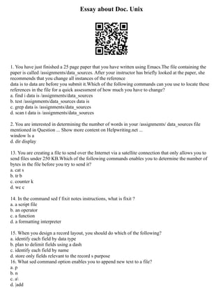 Essay about Doc. Unix
1. You have just finished a 25 page paper that you have written using Emacs.The file containing the
paper is called /assignments/data_sources. After your instructor has briefly looked at the paper, she
recommends that you change all instances of the reference
data is to data are before you submit it.Which of the following commands can you use to locate these
references in the file for a quick assessment of how much you have to change?
a. find i data is /assignments/data_sources
b. test /assignments/data_sources data is
c. grep data is /assignments/data_sources
d. scan t data is /assignments/data_sources
2. You are interested in determining the number of words in your /assignments/ data_sources file
mentioned in Question ... Show more content on Helpwriting.net ...
window ls a
d. dir display
13. You are creating a file to send over the Internet via a satellite connection that only allows you to
send files under 250 KB.Which of the following commands enables you to determine the number of
bytes in the file before you try to send it?
a. cat s
b. tr b
c. counter k
d. wc c
14. In the command sed f fixit notes instructions, what is fixit ?
a. a script file
b. an operator
c. a function
d. a formatting interpreter
15. When you design a record layout, you should do which of the following?
a. identify each field by data type
b. plan to delimit fields using a dash
c. identify each field by name
d. store only fields relevant to the record s purpose
16. What sed command option enables you to append new text to a file?
a. p
b. n
c. a
d. |add
 