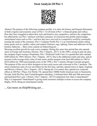 Swot Analysis Of Pier 1
Abstract The purpose of the following company profile, is to show the history and frequent fluctuation
in both a logistic and economic sense of Pier 1. It will look at Pier 1 s financial peaks and valleys.
How they have struggled to adjust their style and brand to stay competitive, and how the competition
has affected the way Pier 1 interacts with their consumer. In conclusion this profile acknowledges
omnichannel stores such as Pier 1 and how they have survived in a competitive world by continually
meeting the needs of the consumer. Pier 1 Company Profile Pier 1 is an omnichannel retailer selling
home goods such as, candles, indoor and outdoor furniture, rugs, lighting, linens and tableware for the
kitchen, bathroom ... Show more content on Helpwriting.net ...
Showing excellent growth for such a new company. During this same time period they also opened
stores in Europe and Australia ( History | Pier 1 Imports , 2017). In the 1980 s, trying to pick up sales,
the company began issuing a Proprietary, Pier 1 Preferred Credit Card. It is quoted that sales reached
$100 million by 1994 ( History | Pier 1 Imports , 2017). Due to the additional credit card sales, and an
increase in the average ticket value of store items, profits margins went from $60 million in 1985 to
$210 million by 1990 (encyclopedia.com). In the 1990 s, Pier 1 started a Design Concepts program.
The purpose of this was to allow designers to have early access and a discount to Pier 1 products. The
stores reached net sales of over one billion for the first time, and they opened stores in Japan, England,
and Mexico ( History | Pier 1 Imports , 2017). During the 21st century they opened new corporate
offices at 100 Pier 1 Place, Fort Worth, TX; opened their 1000th North American store in Summerlin,
Nevada; Sold The Pier, their United Kingdom subsidiary; Celebrated their 40th and 50th anniversary
and launched Pier1.com. ( History | Pier 1 Imports , 2017) Competition Just what is omnichannel?
Why is it important? Omnichannel is giving retail customers multiple avenues to access the company
(Rigby, 2014). Being an omnichannel retailer
... Get more on HelpWriting.net ...
 