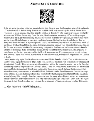 Analysis Of The Scarlet Ibis
I did not know then that pride is a wonderful, terrible thing, a seed that bears two vines, life and death
. The Scarlet Ibis is a short story that was set in 1918 and it was written by the author, James Hurst.
The story is about a young boy (that goes by Brother in this story) who receives a younger brother by
the name of William Armstrong. From the start, Brother noticed something off about his younger
brother. It is believed that the young boy had a condition called Hydrocephalus , also known as water
on the brain. He is believed to have this condition because his head is significantly larger than his
body and that is an effect of Hydrocephalus. Due to his condition, the boy was not able to do much of
anything. Brother thought that the name William Armstrong was not very fitting for the young boy, so
he decided to rename him Doodle. As the story progresses, Brother tries his hardest to make Doodle
able to do the things that a normal boy can do. In the end of the story, Doodle dies. It is arguable of
whether or not Brother was responsible for Doodle s death or not. Even though most people believe
that Doodle s death was caused by the storm or just his condition, Brother was responsible for Doodle
s death.
Some people may argue that Brother was not responsible for Doodle s death. This is one of the most
controversial topics for the story The Scarlet Ibis . Everyone has their own opinion about what caused
the death of Doodle. There are some significant things within the story that would clue to the fact that
something else was responsible for Doodle s death. There are some people that believe the parents are
responsible for the death of Doodle and on the other hand, some people believe that the storm that
came in the story near the end is what killed him. Evidence can be found in the text that can back up
most of these theories but the evidence that points to Brother being responsible for Doodle s death is
overwhelming. For example, there is a moment within the story where Brother shows his parents that
Doodle can walk and when his father asks why he is crying he says They didn t know that I did it just
for myself, that Doodle walked only because I was ashamed of having a crippled brother. This shows
... Get more on HelpWriting.net ...
 