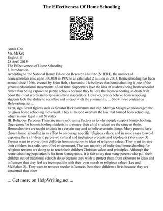The Effectiveness Of Home Schooling
Annie Cho
Ms. McKee
English 11
28 April 2015
The Effectiveness of Home Schooling
I. Introduction
According to the National Home Education Research Institute (NHERI), the number of
homeschoolers rose up to 300,000 in 1992 to an estimated 2 million in 2003. Homeschooling has been
around since 1960s, created by John Holt, a humanist. He believes that homeschooling is one of the
greatest educational movements of our time. Supporters love the idea of students being homeschooled
rather than being exposed to public schools because they believe that homeschooling students will
boost their test scores and help lessen their insecurities. However, others believe homeschooling
students lack the ability to socialize and interact with the community. ... Show more content on
Helpwriting.net ...
Even, significant figures such as Senator Rick Santorum and Rep. Marilyn Musgrave encouraged the
religious home schooling movement. They all helped overturn the law that banned homeschooling,
which is now legal in all 50 states.
III. Religious Purposes There are many motivating factors as to why people support homeschooling.
One reason for homeschooling students is to ensure their child s values are the same as theirs.
Homeschoolers are taught to think in a certain way and to believe certain things. Many parents have
chosen home schooling in an effort to encourage specific religious values, and in some cases to avoid
exposing their children to perceived cultural and irreligious precepts and ideologies (Stevenson 3).
Parents want to protect their children from subjection to ideas of religious values. They want to raise
their children in a safe, controlled environment. The vast majority of individual homeschooling for
religious reasons are doing so to teach their children Christian values and principles. Although the
home schooling population is far from homogenous, it is fair to say that many parents who pull their
children out of traditional schools do so because they wish to protect them from exposure to ideas and
influences that they feel are incompatible with their own morals or religious values (Lee and
McMahon 3). They want to remove secular influences from their children s lives because they are
concerned that other
... Get more on HelpWriting.net ...
 