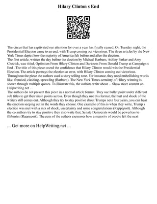 Hilary Clinton s End
The circus that has captivated our attention for over a year has finally ceased. On Tuesday night, the
Presidential Election came to an end, with Trump coming out victorious. The three articles by the New
York Times depict how the majority of America felt before and after the election.
The first article, written the day before the election by Michael Barbaro, Ashley Parker and Amy
Chozick, was titled, Optimism From Hilary Clinton and Darkness From Donald Trump at Campaign s
End . The title of this piece oozed the confidence that Hilary Clinton would win the Presidential
Election. The article portrays the election as over, with Hilary Clinton coming out victorious.
Throughout the piece the authors used a story telling tone. For instance, they used embellishing words
like, frenzied, clashing, sprawling (Barbaro). The New York Times certainty of Hilary winning is
shown through multiple quotes. To illustrate this, the authors write about ... Show more content on
Helpwriting.net ...
The authors do not present this piece in a normal article format. They use bullet point under different
sub titles to get their main points across. Even though they use this format, the hurt and shock of the
writers still comes out. Although they try to stay positive about Trumps next four years, you can hear
the emotion seeping out in the words they choose. One example of this is when they write, Trump s
election was met with a mix of shock, uncertainty and some congratulations (Rappeport). Although
the co authors try to stay positive they also write that, Senate Democrats would be powerless to
filibuster (Rappeport). The pain of the authors expresses how a majority of people felt the next
... Get more on HelpWriting.net ...
 