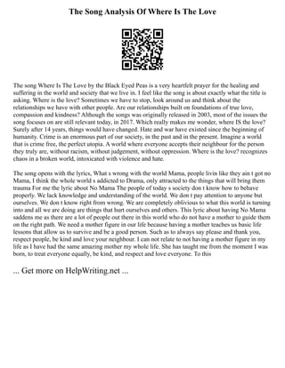 The Song Analysis Of Where Is The Love
The song Where Is The Love by the Black Eyed Peas is a very heartfelt prayer for the healing and
suffering in the world and society that we live in. I feel like the song is about exactly what the title is
asking. Where is the love? Sometimes we have to stop, look around us and think about the
relationships we have with other people. Are our relationships built on foundations of true love,
compassion and kindness? Although the songs was originally released in 2003, most of the issues the
song focuses on are still relevant today, in 2017. Which really makes me wonder, where IS the love?
Surely after 14 years, things would have changed. Hate and war have existed since the beginning of
humanity. Crime is an enormous part of our society, in the past and in the present. Imagine a world
that is crime free, the perfect utopia. A world where everyone accepts their neighbour for the person
they truly are, without racism, without judgement, without oppression. Where is the love? recognizes
chaos in a broken world, intoxicated with violence and hate.
The song opens with the lyrics, What s wrong with the world Mama, people livin like they ain t got no
Mama, I think the whole world s addicted to Drama, only attracted to the things that will bring them
trauma For me the lyric about No Mama The people of today s society don t know how to behave
properly. We lack knowledge and understanding of the world. We don t pay attention to anyone but
ourselves. We don t know right from wrong. We are completely oblivious to what this world is turning
into and all we are doing are things that hurt ourselves and others. This lyric about having No Mama
saddens me as there are a lot of people out there in this world who do not have a mother to guide them
on the right path. We need a mother figure in our life because having a mother teaches us basic life
lessons that allow us to survive and be a good person. Such as to always say please and thank you,
respect people, be kind and love your neighbour. I can not relate to not having a mother figure in my
life as I have had the same amazing mother my whole life. She has taught me from the moment I was
born, to treat everyone equally, be kind, and respect and love everyone. To this
... Get more on HelpWriting.net ...
 