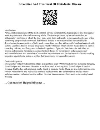 Prevention And Treatment Of Periodontal Disease
Introduction
Periodontal disease is one of the most common chronic inflammatory diseases and is also the second
most frequent cause of tooth loss among adults. The toxins produced by bacteria stimulate an
inflammatory response in which the body turns upon itself and results in the supporting tissues of the
teeth being progressively destroyed. Periodontal disease is multifactorial and susceptibility is
dependent on the composition of individual s microflora together with specific local and systemic risk
factors. Local risk factors include any plaque retentive features which hinders plaque removal such as
crowding, calculus, overhangs and orthodontic appliance. Systemic risk factors include diabetes,
genetic and smoking. Smoking is an important risk factor for the initiation and progression of
periodontal diseases and a number of researches have demonstrated the detrimental effect of smoking
on patient s periodontal status as well as their response to periodontal treatment.
Content of cigarette
Smoking has widespread systemic effects as it contains over 4000 toxic chemicals including Benzene,
Formaldehyde and Ammonia. Benzene is a solvent used in making fuel, Formaldehyde is used to
preserve dead bodies and Ammonia can be found in cleaning fluids. There are also potent carcinogens
such as Nitrosamines and Polycyclic aromatic hydrocarbons. The component of inhaled smoke
includes nicotine, carbon monoxide and tar. Nicotine has numerous effects such as increasing blood
pressure
... Get more on HelpWriting.net ...
 