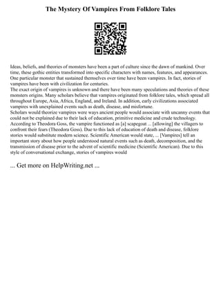 The Mystery Of Vampires From Folklore Tales
Ideas, beliefs, and theories of monsters have been a part of culture since the dawn of mankind. Over
time, these gothic entities transformed into specific characters with names, features, and appearances.
One particular monster that sustained themselves over time have been vampires. In fact, stories of
vampires have been with civilization for centuries.
The exact origin of vampires is unknown and there have been many speculations and theories of these
monsters origins. Many scholars believe that vampires originated from folklore tales, which spread all
throughout Europe, Asia, Africa, England, and Ireland. In addition, early civilizations associated
vampires with unexplained events such as death, disease, and misfortune.
Scholars would theorize vampires were ways ancient people would associate with uncanny events that
could not be explained due to their lack of education, primitive medicine and crude technology.
According to Theodora Goss, the vampire functioned as [a] scapegoat ... [allowing] the villagers to
confront their fears (Theodora Goss). Due to this lack of education of death and disease, folklore
stories would substitute modern science. Scientific American would state, ... [Vampires] tell an
important story about how people understood natural events such as death, decomposition, and the
transmission of disease prior to the advent of scientific medicine (Scientific American). Due to this
style of conversational exchange, stories of vampires would
... Get more on HelpWriting.net ...
 