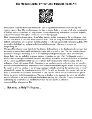 The Student Digital Privacy And Parental Rights Act
Introduction Everyday businesses here at The Best Widget Incorporated involves working with
various types of data. The need to manage the data to ensure that it is accurate while also ensuring that
if follows and necessary laws is a requirement. To assist in ensuring all data is accurate and properly
collected the use of data capture system will need to be deployed.
Data management/customer privacy laws When it comes to data management the need to ensure that
all laws that pertain to customer privacy are followed. There are many different laws whether they be
federal, state or local laws to ensure that the data that is collected is protected. For example, H.R. 2092
the student digital privacy and parental rights act helps protect ... Show more content on
Helpwriting.net ...
One possible solution would be to hold the data in a different table in the database to allow insure that
the data is protected from accidently being included with non student data. The data that is collected
needs to be managed differently as we as the need to provide parental access when necessary and
insure that we do not include it in any advertising promotion we may offer. The financial services
modernization act is geared towards financial institutions, if we offer any type of financial servers here
at The Best Widget Incorporated, we need to ensure that we understand all laws dealing with the
collection of said information. Under this act there are regulation on the collection, how we intend to
use the collected information, and the disclosure of the information to anyone. Under this act we may
be require to provide a notice of our privacy practices while also ensuring the we follow any necessary
disposal rules should the situation arise (Jolly, 2015). As with any financial information collected we
need to ensure that the customers information is kept safe and secure and the information we gather
follow the proper collection regulations. We need to disclose to the customer the ways we intend to
use the information, such as running credit checks or opening lines of credit. Prior to the customer
submitting any information we need to ensure that we disclose this information.
Aspects of Data Management The
... Get more on HelpWriting.net ...
 