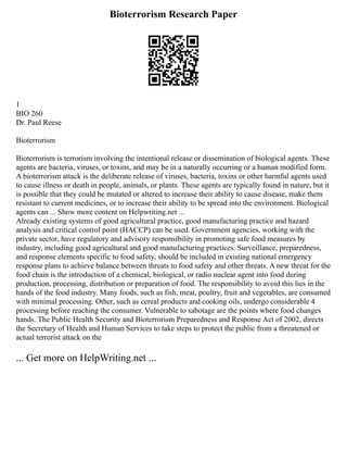 Bioterrorism Research Paper
1
BIO 260
Dr. Paul Reese
Bioterrorism
Bioterrorism is terrorism involving the intentional release or dissemination of biological agents. These
agents are bacteria, viruses, or toxins, and may be in a naturally occurring or a human modified form.
A bioterrorism attack is the deliberate release of viruses, bacteria, toxins or other harmful agents used
to cause illness or death in people, animals, or plants. These agents are typically found in nature, but it
is possible that they could be mutated or altered to increase their ability to cause disease, make them
resistant to current medicines, or to increase their ability to be spread into the environment. Biological
agents can ... Show more content on Helpwriting.net ...
Already existing systems of good agricultural practice, good manufacturing practice and hazard
analysis and critical control point (HACCP) can be used. Government agencies, working with the
private sector, have regulatory and advisory responsibility in promoting safe food measures by
industry, including good agricultural and good manufacturing practices. Surveillance, preparedness,
and response elements specific to food safety, should be included in existing national emergency
response plans to achieve balance between threats to food safety and other threats. A new threat for the
food chain is the introduction of a chemical, biological, or radio nuclear agent into food during
production, processing, distribution or preparation of food. The responsibility to avoid this lies in the
hands of the food industry. Many foods, such as fish, meat, poultry, fruit and vegetables, are consumed
with minimal processing. Other, such as cereal products and cooking oils, undergo considerable 4
processing before reaching the consumer. Vulnerable to sabotage are the points where food changes
hands. The Public Health Security and Bioterrorism Preparedness and Response Act of 2002, directs
the Secretary of Health and Human Services to take steps to protect the public from a threatened or
actual terrorist attack on the
... Get more on HelpWriting.net ...
 