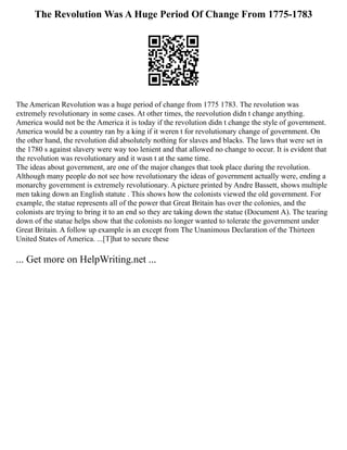 The Revolution Was A Huge Period Of Change From 1775-1783
The American Revolution was a huge period of change from 1775 1783. The revolution was
extremely revolutionary in some cases. At other times, the reevolution didn t change anything.
America would not be the America it is today if the revolution didn t change the style of government.
America would be a country ran by a king if it weren t for revolutionary change of government. On
the other hand, the revolution did absolutely nothing for slaves and blacks. The laws that were set in
the 1780 s against slavery were way too lenient and that allowed no change to occur. It is evident that
the revolution was revolutionary and it wasn t at the same time.
The ideas about government, are one of the major changes that took place during the revolution.
Although many people do not see how revolutionary the ideas of government actually were, ending a
monarchy government is extremely revolutionary. A picture printed by Andre Bassett, shows multiple
men taking down an English statute . This shows how the colonists viewed the old government. For
example, the statue represents all of the power that Great Britain has over the colonies, and the
colonists are trying to bring it to an end so they are taking down the statue (Document A). The tearing
down of the statue helps show that the colonists no longer wanted to tolerate the government under
Great Britain. A follow up example is an except from The Unanimous Declaration of the Thirteen
United States of America. ...[T]hat to secure these
... Get more on HelpWriting.net ...
 