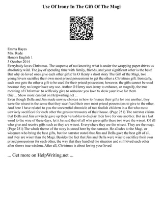 Use Of Irony In The Gift Of The Magi
Emma Hayes
Mrs. Rude
Honors English 1
3 October 2014
Everybody loves Christmas. The suspense of not knowing what is under the wrapping paper drives us
absolutely wild. The joy of spending time with family, friends, and your significant other is the best!
But why do loved ones give each other gifts? In O Henry s short story The Gift of the Magi, two
young lovers sacrifice their own most prized possessions to get the other a Christmas gift. Ironically,
each one gets the other a gift to be used for their prized possession; however, the gifts cannot be used
because they no longer have any use. Author O Henry uses irony to enhance, or magnify, the true
meaning of Christmas: to selflessly give to someone you love to show your love for them.
One ... Show more content on Helpwriting.net ...
Even though Della and Jim made unwise choices in how to finance their gifts for one another, they
were the wisest in the sense that they sacrificed their own most prized possessions to give to the other.
And here I have related to you the uneventful chronicle of two foolish children in a flat who most
unwisely sacrificed for each other the greatest treasures of their house. (Page 251) The narrator claims
that Della and Jim unwisely gave up their valuables to display their love for one another. But in a last
word to the wise of these days, let it be said that of all who gives gifts there two were the wisest. Of all
who give and receive gifts such as they are wisest. Everywhere they are the wisest. They are the magi.
(Page 251) The whole theme of the story is stated here by the narrator. He alludes to the Magi, or
wisemen who bring the best gifts, but the narrator stated that Jim and Della gave the best gift of all,
and they are wiser than the Magi. Besides the fact that Jim and Della were wise to sacrifice their own
prized possessions for each other, the way that they handled the situation and still loved each other
after shows true wisdom. After all, Christmas is about loving your loved
... Get more on HelpWriting.net ...
 