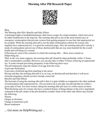 Morning After Pill Research Paper
Blog
The Morning after Pills: Benefits and Side Effects
A prolonged night of uninhibited pleasure often leaves scopes for certain mistakes, which turn out to
be rather troublesome in the long run. The morning after pill is one of the most trusted ways of
emergency contraception that prevents women from getting pregnant in case they had unprotected sex
by accident. While the morning after pill is not the ideal contraception solution for women who
regularly have unprotected sex, it is good for restricted usage. Also, the morning after pill is strictly a
mode of contraception and not one of those abortion pills that are way more harmful for the overall
health and well being of a woman.
Following are some of the scenarios in which the morning after ... Show more content on
Helpwriting.net ...
Well, as the very name suggests, the morning after pill should be taken preferably within 12 hours
after a contraceptive accident. However, you can also take it within 72 hours of having an unprotected
sex. It works towards preventing pregnancy in the following three ways:
The pill temporarily stops the release of an egg from the ovary
It prevents fertilization
It prevents a fertilized egg from attaching to the uterus
Having said that, the morning after pill is in, no way, an abortion pill and therefore it will never
terminate pregnancy should you have already conceived.
Benefits and Side Effects
The best part of using the morning after pill is that it is quite reliable as compared to the other methods
of contraception after unprotected sex. All you need to do is just take one pill and that too within a
given span of time. For most women, taking the morning after pill once in a while causes no harm.
With that being said, for women who have a medical history of being allergic to the active ingredients
contained in the pill, intake of the pill should be avoided. Some of the other side effects may include
the following:
Nausea
Fatigue or dizziness
Change in menstrual cycle
Breast tenderness
... Get more on HelpWriting.net ...
 